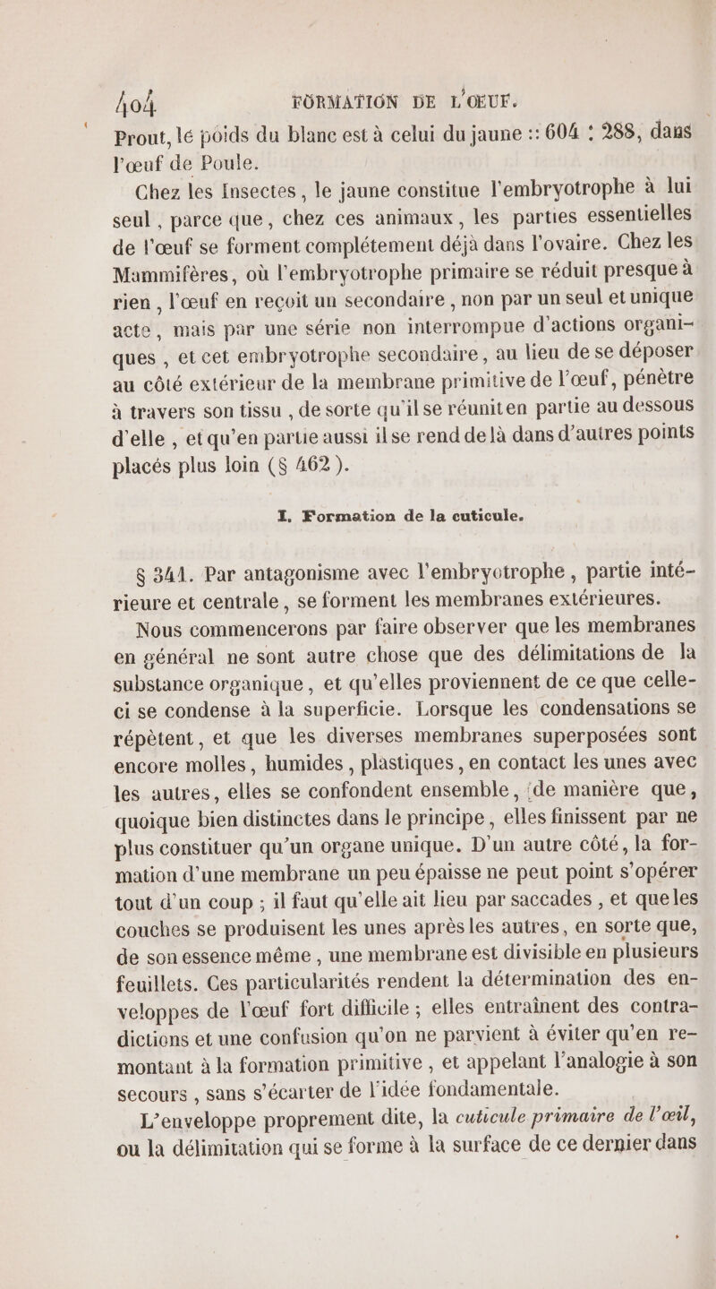 Prout, lé poids du blanc est à celui du jaune :: 604 : 288, daus l'œuf de Poule. Chez les Insectes, le jaune constitue l'embryotrophe à lui seul , parce que, chez ces animaux, les parties essentielles de l'œuf se forment complétement déjà dans l'ovaire. Chez les Mammifères, où l'embryotrophe primaire se réduit presque à rien , l'œuf en reçoit un secondaire , non par un seul etunique acte, mais par une série non interrompue d'actions organi- ques , et cet embr yotrophe secondaire, au lieu de se déposer au côté extérieur de la membrane primitive de l'œuf, pénètre à travers son tissu , de sorte qu'ilse réuniten partie au dessous d'elle , et qu’en partie aussi ilse rend de là dans d’autres points placés plus loin ($ 462 ). I, Formation de la cuticule. $ 341. Par antagonisme avec l'embryotrophe, partie inté- rieure et centrale, se forment les membranes extérieures. Nous commencerons par faire observer que les membranes en général ne sont autre chose que des délimitations de Îa substance organique , et qu’elles proviennent de ce que celle- ci se condense à la superficie. Lorsque les condensations se répètent, et que les diverses membranes superposées sont encore molles, humides , plastiques , en contact les unes avec les autres, elles se confondent ensemble, :de manière que, quoique bien distinctes dans le principe, elles finissent par ne plus constituer qu’un organe unique. D'un autre côté, la for- mation d'une membrane un peu épaisse ne peut point s’opérer tout d'un coup ; il faut qu'elle ait lieu par saccades , et queles couches se produisent les unes aprèsles autres, en sorte que, de son essence même , une membrane est divisible en plusieurs feuillets. Ces particularités rendent la détermination des en- veloppes de l'œuf fort difficile ; elles entraînent des contra- dictions et une confusion qu’on ne parvient à éviter qu'en re- montant à la formation primitive , et appelant l’analogie à son secours , sans s’écarter de l’idée fondamentale. L’enveloppe proprement dite, la cuticule primaire de l'œil, ou la délimitation qui se forme à la surface de ce dernier dans