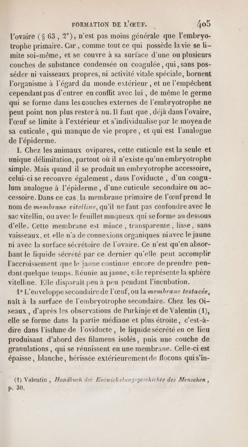 l'ovaire ($ 63, 2°), n’est pas moins générale que l’embryo- trophe primaire. Gar , comme tout ce qui possède la vie se li- mite soi-même, et se couvre à sa surface d’une ou plusieurs couches de substance condensée ou coagulée , qui, sans pos- séder ni vaisseaux propres, ni activité vitale spéciale, bornent l'organisme à l'égard du monde extérieur , et ne lempêchent cependant pas d'entrer en conflit avec lui, de même le germe qui se forme dans les couches externes de l’embryotrophe ne peut point non plus rester à nu. Il faut que , déjà dans l'ovaire, l'œuf se limite à l'extérieur et s’individualise par le moyen de sa cuticule, qui manque de vie propre, et qui est l’analogue de l épiderme: I. Chez les animaux ovipares, cette dütients est la seule et unique délimitation, partout où il n’existe qu’un embryotrophe simple. Mais quand il se produit un embryotrophe accessoire, celui-ci se recouvre également , dans l’oviducte , d'un coagu- lum analogue à l’épiderme , d'une cuticule secondaire ou ac- cessoire. Dans ce cas, la membrane primaire de l'œuf prend le nom de membrane vitelline, qu’il ne faut pas confondre avec le sac vitellin, ou avec le feuillet muqueux qui se forme au dessous d'elle. Cette membrane est mince, transparente , lisse, sans vaisseaux, et elle n’a de connexions organiques niavec le jaune ni avec la surface sécrétoire de l'ovaire. Ce n’est qu’en absor- bant le liquide sécrété par ce dernier qu’elle peut accomplir l'accroissement que le jaune continue encore de prendre pen- dant quelque temps. Réunie au jaune, elle représente la sphère vitelline. Elle disparaît peu à peu pendant lincubation. Â° L’euveloppe secondaire de l'œuf, ou la membrane testacée, naît à la surface de l'embryotrophe secondaire. Chez les Oi- seaux , d’après les observations de Purkinje et de Valentin (4), elle se forme dans la partie médiane et plus étroite, c’est-à- dire dans l’isthme de l’oviducte, le liquide sécrété en ce lieu produisant d’abord des filamens isolés, puis une couche de gravulations , qui se réunissent en une membrane. Celle-ci est épaisse , blanche, hérissée extérieurement de flocons qui s’in- (4) Valentin , Æandbuch der Entwickelungsgeschichte des Menschen , p, 30.