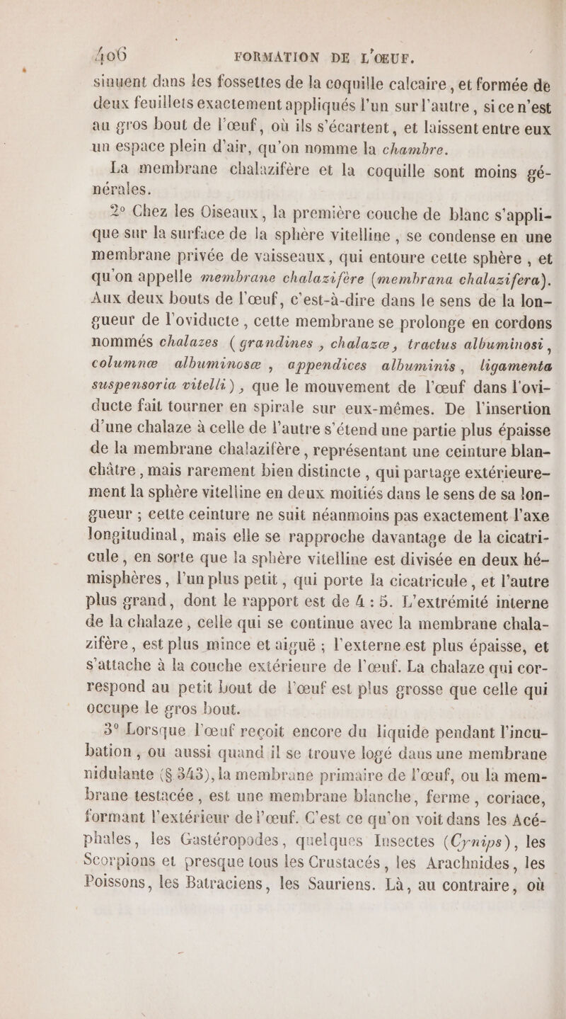 sinuent dans les fossettes de la coquille calcaire, et formée de deux feuillets exactement appliqués l'un sur l'autre, sice n’est au gros bout de l'œuf, où ils s'écartent, et laissent entre eux un espace plein d'air, qu’on nomme la chambre. La membrane chalazifère et la coquille sont moins gé- nérales. 2° Chez les Oiseaux, la première couche de blanc s’appli- que sur la surface de la sphère vitelline , se condense en une membrane privée de vaisseaux, qui entoure cette sphère , et qu'on appelle membrane chalazifère (membrana chalazifera). Aux deux bouts de l'œuf, c'est-à-dire dans le sens de la lon- gueur de l'oviducte , cette membrane se prolonge en cordons nommés chalazes (grandines , chalazæ, tractus albuminosi, columnæ albuminosæ , appendices albuminis, ligamenta suspensoria vitelli), que le mouvement de l'œuf dans l'ovi- ducte fait tourner en spirale sur eux-mêmes. De l'insertion d’une chalaze à celle de l’autre s'étend une partie plus épaisse de la membrane chalazifère , représentant une ceinture blan- chètre , mais rarement bien distincte , qui partage extérieure- ment la sphère vitelline en deux moitiés dans Le sens de sa lon- gueur ; celte ceinture ne suit néanmoins pas exactement l'axe longitudinal, mais elle se rapproche davantage de la cicatri- cule , en sorte que la sphère vitelline est divisée en deux hé- misphères , l’un plus petit, qui porte la cicatricule , et l’autre plus grand, dont le rapport est de 4 : 5. L'extrémité interne de la chalaze , celle qui se continue avec la membrane chala- zifère, est plus mince et aiguë ; l'externe est plus épaisse, et s'attache à la couche extérieure de l'œuf. La chalaze qui cor- respond au petit Lout de l'œuf est plus grosse que celle qui occupe le sros bout. 3° Lorsque l'œuf reçoit encore du liquide pendant l’incu- bation , ou aussi quand il se trouve logé dans une membrane nidulante ($.343), la membrane primaire de l'œuf, ou la mem- brane testacée , est une membrane blanche, ferme , coriace, formant l'extérieur de l'œuf. C'est ce qu'on voit dans les Acé- phales, les Gastéropodes, quelques Insectes (Cynips), les Scorpions et presque tous les Crustacés, les Arachnides, les Poissons, les Batraciens, les Sauriens. Là, au contraire, où