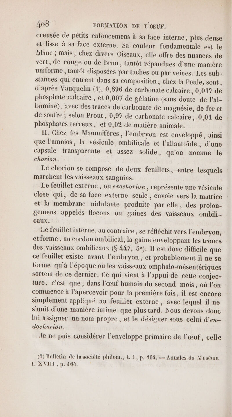 creusée de pêtits enfoncemens à sa face interne, plus dense et lisse à sa face externe. Sa couleur fondamentale est le blanc ; mais, chez divers Oiseaux, elle offre des nuances de vert, de rouge ou de brun, tantôt répandues d’une manière uniforme , tantôt disposées par taches ou par veines. Les sub- stances qui entrent dans sa composition , chez la Poule, sont 4 d'après Vauquelin (4), 0,896 de carbonate calcaire , 0,017 de phosphate calcaire , et 0,007 de gélatine (sans doute de l'al- bumine), avec des traces de carbonate de magnésie, de fer et de soufre ; selon Prout , 6,97 de carbonate calcaire, 0,01 de phosphates terreux, et 0,02 de matière animale. !. Chez les Mammifères , l'embryon est enveloppé , ainsi que l’amnios, la vésicule ombilicale et l’allantoïide , d’une capsule transparente et assez solide, qu'on nomme le chorion. Le chorion se compose de deux feuillets, entre lesquels marchent les vaisseaux sanguins. Le feuillet externe , ou exochorion , représente une vésicule close qui, de sa face externe seule , envoie vers la matrice et la membrane nidulante produite par elle, des prolon- gemens appelés flocons ou gaines des vaisseaux ombili- Caux. | Le feuillet interne, au contraire, se réfléchit vers l'embryon, et forme , au cordon ombilical, la gaine enveloppant les troncs des vaisseaux ombilicaux ($ 447, 5°). Il est donc difficile que ce feuillet existe avant l'embryon, et probablement il ne se forme qu'à l'époque où les vaisseaux omphalo-mésentériques sortent de ce dernier. Ce qui vient à l'appui de cette conjec- ture, c'est que, dans l'œuf humain du second mois , où l’on commence à l’apercevoir pour la première fois, il est encore simplement appliqué au feuillet externe, avec lequel il ne S’unit d'une manière intime que plus tard. Nous devons donc lui assigner un nom propre, et le désigner sous celui d'en- dochorion. Je ne puis considérer l'enveloppe primaire de l'œuf, celle (À) Bulletin de la société philom., t. I, p. 464. — Annales du Muséum t, XVIII , p. 464.