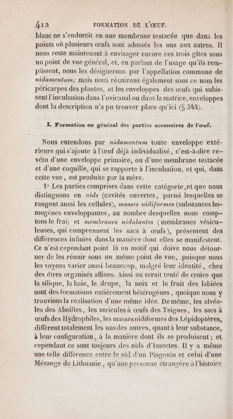 blanc ne s'endurcit en une membrane testacée que dans les points où plusieurs œufs sont adossés les uns aux autres. Il nous reste maintenant à envisager encore ces trois gîtes sous un point de vue général, et, en parlant de l'usage qu'ils rem- plissent, nous les désignerons par l'appellation commune de nidamentum; mais nous réunirons également sous ce nom les péricarpes des plantes, et les enveloppes des œufs qui subis- sent l’incubation dans l'ovicanal ou dans la matrice, enveloppes dont la description n’a pu trouver place qu'ici (6 344). I Formation en général des parties accessoires de l'œuf, Nous entendons par nidamentum toute enveloppe exté- rieure quis’ajoute à l'œuf déjà individualisé, c’est-à-dire re- vêtu d’une enveloppe primaire, ou d’une membrane testacée et d’une coquille, qui se rapporte à l'incubation, et qui, dans cette vue, est produite par la mère. 1° Les parties comprises dans cette catégorie ,et que nous distinguons en nids (cavités ouvertes, parmi lesquelles se rangent aussi les cellules), masses nidiformes (substances ho- mogènes enveloppantes, au nombre desquelles nous comp- tons le frai) et membranes nidulantes (membranes vésicu- leuses, qui comprennent les sacs à œufs), présentent des différences infinies dans la manière dont elles se manifestent. Ce n'est cependant point à un motif qui doive nous détour- ner de les réunir sous un même point de vue, puisque nous les voyons varier aussi beauconp, malgré leur identité, chez des êtres organisés affines. Ainsi on serait tenté de croire que la silique, la baie, le drupe, la noix et le fruit des labiées sont des formations entièrement hétérogènes , quoique nous y trouvions la réalisation d'une même idée. De même, les alvéo- les des Abeilles, les utricules à œufs des Teignes, les sacs à œufs des Hydrophiles, les massesnidiformes des Lépidoptères, diffèrent totalement les uns des autres, quant à leur substance, à leur configuration, à la manière dont ils se produisent ; et cependant ce sont toujours des nids d’Insectes. Il v a même une telle différence entre le nid d'un Pingouin et celui d’une Mésange de Lithuanie , qu'une personne étrangère à l’histoire