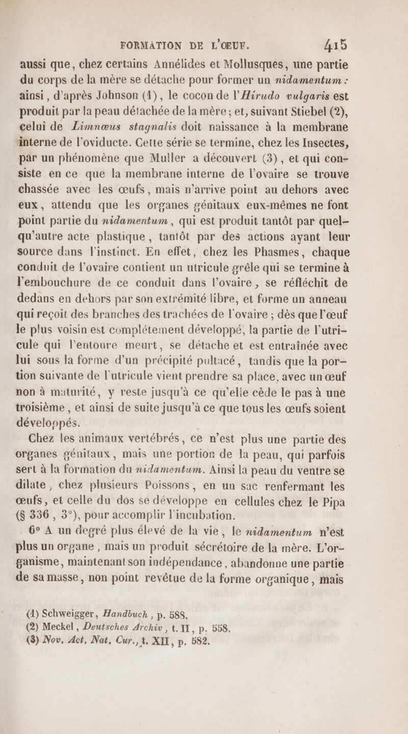 aussi que, chez certains Annélides et Mollusques, une partie du corps de la mère se détache pour former un nidamentum : ainsi, d'après Johnson (1), le cocon de l'Hirudo vulgaris est produit par la peau détachée de la mère ; et, suivant Stiebel (2), celui de Limnœus stagnalis doit naissance à la membrane “interne de l’oviducte. Cette série se termine, chez les Insectes, par un phénomène que Muller a découvert (3), et qui con- siste en ce que la membrane interne de l'ovaire se trouve chassée avec les œufs, mais n’arrive point au dehors avec eux, attendu que les organes génitaux eux-mêmes ne font point partie du nidamentum , qui est produit tantôt par quel- qu'autre acte plastique, tantôt par des actions ayant leur source dans l'instinct. En effet, chez les Phasmes, chaque conduit de l'ovaire contient un utricule gréle qui se termine à l'embouchure de ce conduit dans l'ovaire , se réfléchit de dedans en dehors par son extrémité libre, et forme un anneau qui reçoit des branches des trachées de l'ovaire ; dès que l'œuf Je plus voisin est complétement développé, la partie de l'utri- cule qui l'entoure meurt, se détache et est entraînée avec Jui sous la forme d’un précipité pultacé, tandis que la por- üon suivante de l'utricule vient prendre sa place, avec un œuf non à maturité, y reste jusqu’à ce qu'elie cède le pas à une troisième , et ainsi de suite jusqu’à ce que tous les œufs soient développés. | Chez les animaux vertébrés, ce n’est plus une partie des organes génitaux, mais une portion de la peau, qui parfois sert à la formation du nidamentum. Ainsi la peau du ventre se dilate, chez plusieurs Poissons, en un sac renfermant les œufs, et celle du dos se développe en cellules chez le Pipa ($ 336, 3°), pour accomplir l'incubation. 6° À un degré plus élevé de la vie, le nidamentum n'est plus un organe , mais un produit sécrétoire de la mère. L'or- ganisme, maintenant son indépendance , abandonne une partie de sa masse, non point revêtue de la forme organique, mais (1) Schweigger, Handbuch , p. 588. (2) Meckel, Deutsches Archiv , t,1X, p. 558,