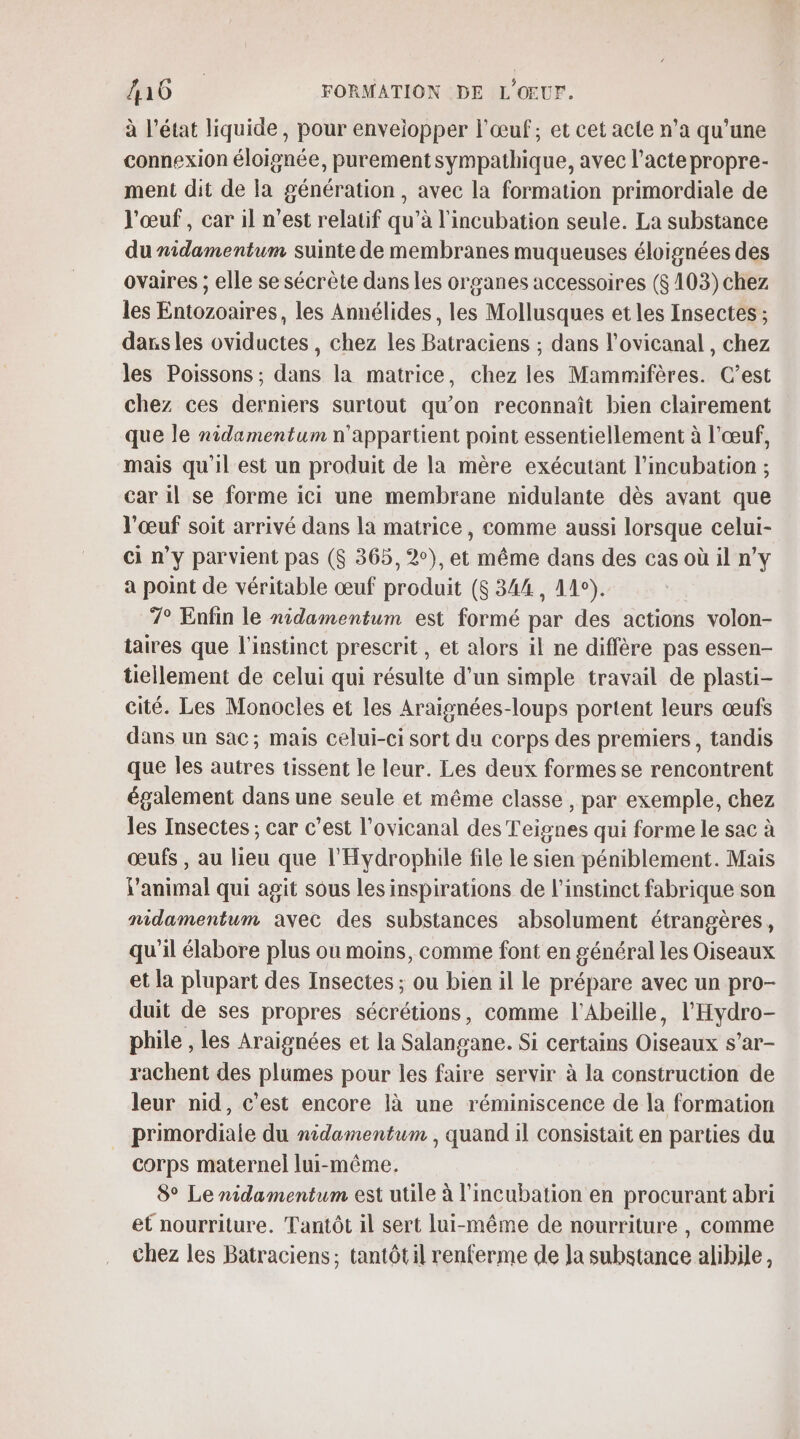 à l’état liquide, pour enveiopper l'œuf, et cet acte n’a qu’une connexion éloignée, purementsympathique, avec l'acte propre- ment dit de la génération, avec la formation primordiale de l'œuf, car il n’est relatif qu’à l'incubation seule. La substance du nidamentum suinte de membranes muqueuses éloignées des ovaires ; elle se sécrète dans les organes accessoires (8 103)chez les Entozoaires, les Annélides, les Mollusques et les Insectes ; dans les oviductes , chez les Batraciens ; dans l’ovicanal , chez les Poissons ; dans la matrice, chez les Mammifères. C’est chez ces derniers surtout qu’on reconnaît bien clairement que le nidamentum n'appartient point essentiellement à l'œuf, mais qu'il est un produit de la mère exécutant l’incubation ; car il se forme ici une membrane nidulante dès avant que l'œuf soit arrivé dans la matrice, comme aussi lorsque celui- ci n’y parvient pas ($ 365, 2°), et même dans des cas où il n’y a point de véritable œuf produit ($ 344, 44°). 7° Enfin le nidamentum est formé par des actions volon- taires que l'instinct prescrit, et alors il ne diffère pas essen- tiellement de celui qui résulte d'un simple travail de plasti- cité. Les Monocles et les Araisnées-loups portent leurs œufs dans un sac; mais celui-ci sort du corps des premiers, tandis que les autres tissent le leur. Les deux formes se rencontrent également dans une seule et même classe, par exemple, chez les Insectes ; car c’est l’ovicanal des Teignes qui forme le sac à œufs , au lieu que l'Hydrophile file le sien péniblement. Mais l'animal qui agit sous les inspirations de l'instinct fabrique son nidamentum avec des substances absolument étrangères, qu'il élabore plus où moins, comme font en général les Oiseaux et la plupart des Insectes ; ou bien il le prépare avec un pro- duit de ses propres sécrétions, comme l’Abeille, l'Hydro- phile , les Araignées et la Salangane. Si certains Oiseaux s’ar- rachent des plumes pour les faire servir à la construction de leur nid, c'est encore là une réminiscence de la formation primordiale du nidamentum , quand il consistait en parties du corps maternel lui-même. 8° Le nidamentum est utile à l'incubation en procurant abri et nourriture. Tantôt il sert lui-même de nourriture , comme chez les Batraciens; tantôtil renferme de Ja substance alihile,