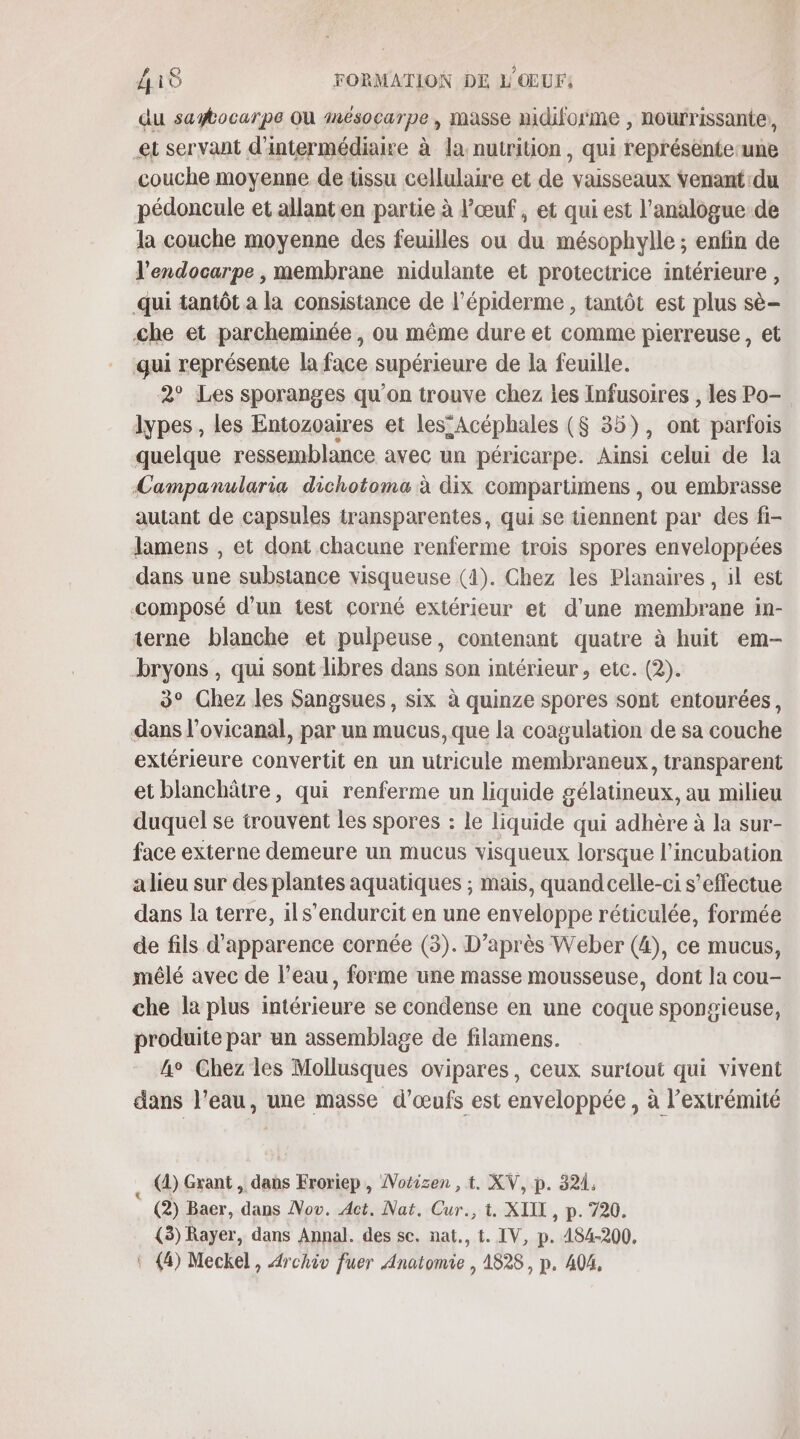 du saytocarpe Où mnésocarpe, masse nidiforme , nourrissante, et servant d'intermédiaire à la, nutrition, qui représente une couche moyenne de tissu cellulaire et de vaisseaux Venant du pédoncule et allanten partie à l'œuf , et qui est l’analogue de la couche moyenne des feuilles ou du mésophylle ; enfin de l'endocarpe , membrane nidulante et protectrice intérieure , qui tantôt a la consistance de l’épiderme , tantôt est plus sè- &lt;he et parcheminée , ou même dure et comme pierreuse, et qui représente la face supérieure de la feuille. 2° Les sporanges qu'on trouve chez les Infusoires , les Po- lypes , les Entozoaires et les Acéphales ($ 35), ont parfois quelque ressemblance avec un péricarpe. Ainsi celui de la Campanularia dichotoma à dix compartimens , ou embrasse autant de capsules transparentes, qui se tiennent par des fi- lamens , et dont chacune renferme trois spores enveloppées dans une substance visqueuse (4). Chez les Planaires, il est composé d’un test corné extérieur et d’une membrane in- terne blanche et pulpeuse, contenant quatre à huit em- bryons , qui sont libres dans son intérieur, etc. (2). 3° Chez les Sangsues, six à quinze spores sont entourées, dans l’ovicanal, par un mucus, que la coagulation de sa couche extérieure convertit en un utricule membraneux, transparent et blanchâtre, qui renferme un liquide gélatineux, au milieu duquel se irouvent les spores : le liquide qui adhère à la sur- face externe demeure un mucus visqueux lorsque l’incubation a lieu sur des plantes aquatiques ; mais, quandcelle-ci s'effectue dans la terre, ils’endurcit en une enveloppe réticulée, formée de fils d'apparence cornée (3). D’après Weber (4), ce mucus, mêlé avec de l’eau, forme une masse mousseuse, dont la cou- che la plus intérieure se condense en une coque spongieuse, produite par un assemblage de filamens. he Chez les Mollusques ovipares, ceux surtout qui vivent dans l’eau, une masse d'œufs est enveloppée , à l'extrémité . @) Grant, Leds Froriep, Notisen , t. XV, p. 324. (2) Baer, ie Nov. Act. Nat. Fa t. XIII, p. 720. (3) D dans Annal. des se. nat., t. IV, p. 184-200, \ 4) Meckel, Archiv fuer ne » 1828, p. 404,