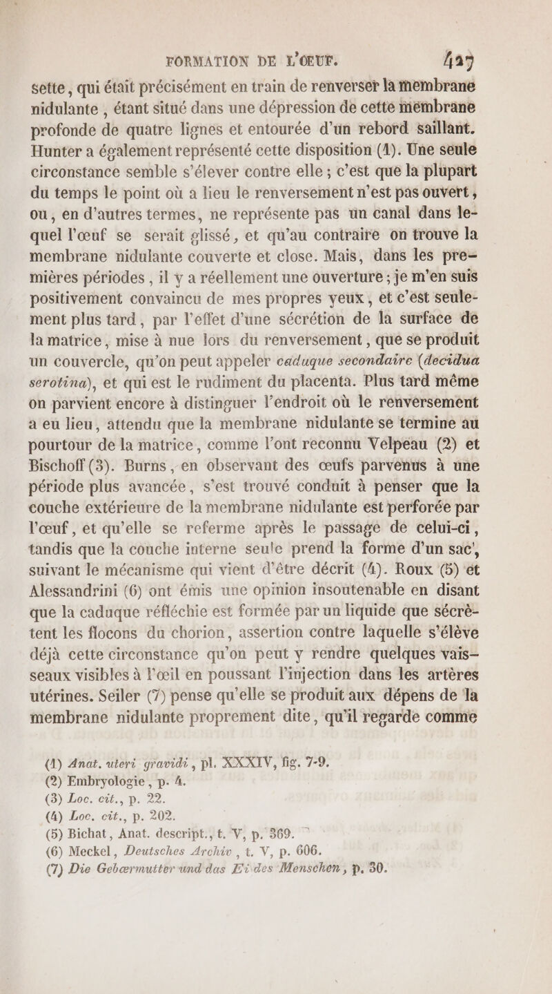 sette, qui était précisément en train de renverser la membrane nidulante , étant situé dans une dépression de cette membrane profonde de quatre lignes et entourée d'un rebord saillant. Hunter a également représenté cette disposition (1). Une seule circonstance semble s'élever contre elle ; c’est que la plupart du temps le point où a lieu le renversement n’est pas ouvert , ou , en d'autres termes, ne représente pas ün canal dans Île- quel l'œuf se serait glissé, et qu’au contraire on trouve la membrane nidulante couverte et close. Mais, dans les pre- mières périodes , il y a réellement une ouverture ; je m'en suis positivement convaincu de mes propres yeux, et c'est seule- ment plus tard, par l'effet d’une sécrétion de la surface de la matrice, mise à nue lors du renversement , que se produit un couvercle, qu’on peut appeler caduque secondaire (decidua serotina), et qui est le rudiment du placenta. Plus tard même on parvient encore à distinguer l’endroit où le renversement a eu lieu, attendu que la membrane nidulante se termine au pourtour de la matrice, comme l’ont reconnu Velpeau (2) et Bischoff (3). Burns , en observant des œufs parvenus à une période plus avancée, s’est trouvé conduit à penser que la couche extérieure de la membrane nidulante est perforée par l'œuf , et qu’elle se referme après le passage de celui-ci, tandis que la couche interne seule prend la forme d’un sac’, suivant le mécanisme qui vient d’être décrit (4). Roux (5) et Alessandrini (6) ont émis une opinion insoutenable en disant que la caduque réfléchie est formée par un liquide que sécrè- tent les flocons du chorion, assertion contre laquelle s'élève déjà cette circonstance qu’on peut y rendre quelques vais- seaux visibles à l'œil en poussant l’injection dans les artères utérines. Seiler (7) pense qu'elle se produit aux dépens de la membrane nidulante proprement dite, qu'il regarde comme (1) Anat. uteri gravidi, pl. XX XIV, fig. 7-9. (2) Embryologie , p. 4. (3) Loc. cit., p. 22. (4) Loc. cit., p. 202. (5) Bichat, Anat. descript., t. V, p. 369. (6) Meckel, Deutsches Archi , t. V, p. 606. (7) Die Gebærmutter und das Eides Monschen , p. 30.