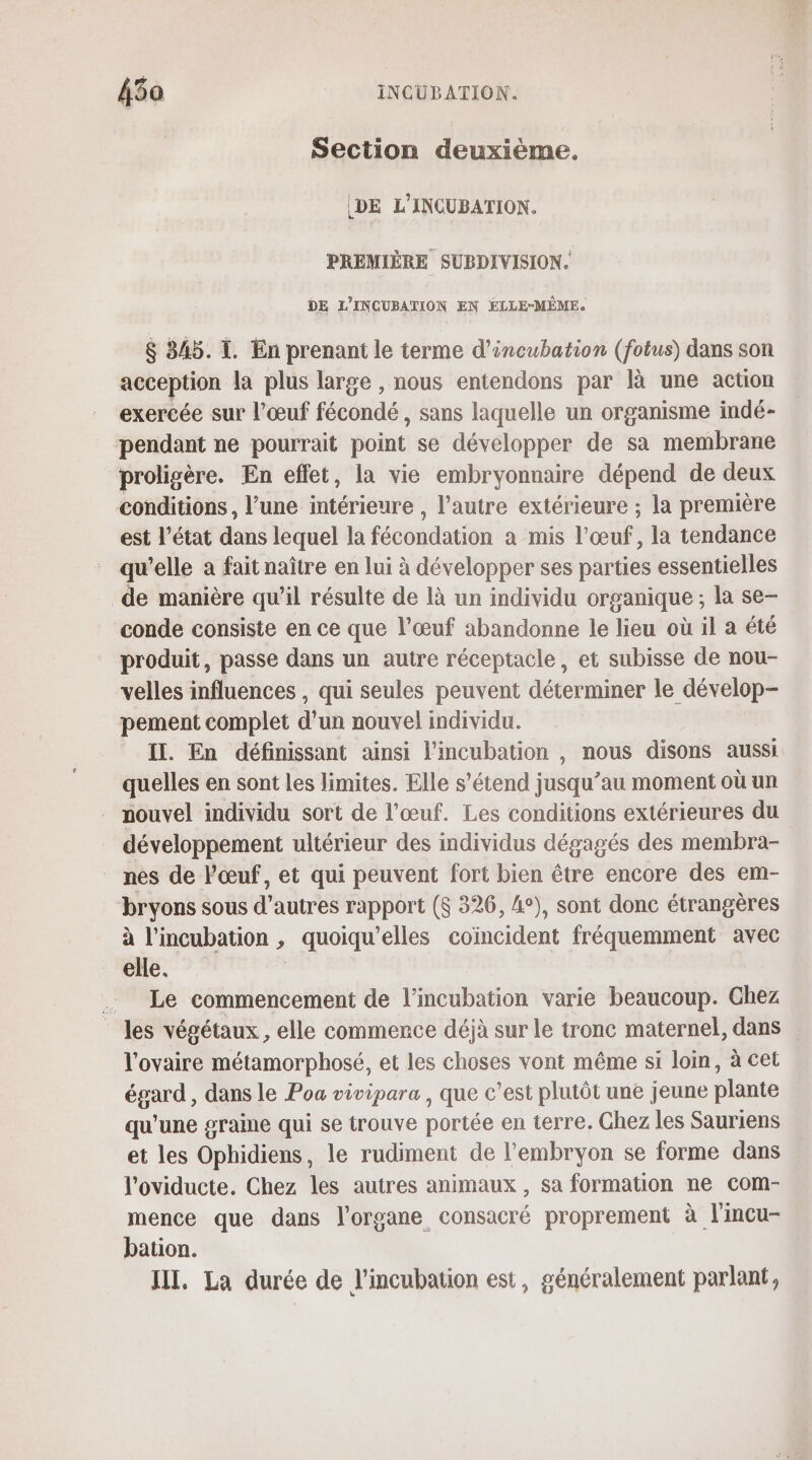 Section deuxième. DE L’INCUBATION. PREMIÈRE SUPDIVISION. DE L'INCUBATION EN ÉLLE-MÊME. $ 345. I. En prenant le terme d’incubation (fotus) dans son acception la plus large , nous entendons par à une action exercée sur l'œuf fécondé , sans laquelle un organisme indé- pendant ne pourrait point se développer de sa membrane proligère. En eflet, la vie embryonnaire dépend de deux conditions, l’une intérieure , l’autre extérieure ; la première est l’état dans lequel la fécondation a mis l’œuf, la tendance qu’elle a fait naître en lui à développer ses parties essentielles de manière qu’il résulte de là un individu organique ; la se- conde consiste en ce que l’œuf abandonne le lieu où il a été produit, passe dans un autre réceptacle, et subisse de nou- velles influences , qui seules peuvent déterminer le dévelop- pement complet d’un nouvel individu. Il. En définissant ainsi lPincubation , nous disons aussi quelles en sont les limites. Elle s’étend jusqu’au moment où un nouvel individu sort de l’œuf. Les conditions extérieures du développement ultérieur des individus dégagés des membra- nes de l'œuf, et qui peuvent fort bien être encore des em- bryons sous d'a utres rapport ($ 326, 4°), sont donc étrangères à l’mcubation , _quoiqu elles coïncident fréquemment avec elle. . Le commencement de l’incubation varie beaucoup. Chez les végétaux, elle commerce déjà sur le tronc maternel, dans l'ovaire métamorphosé, et les choses vont même si loin, à cet égard , dans le Poa vivipara , que c'est plutôt une jeune plante qu'une graine qui se trouve portée en terre. Chez les Sauriens et les Ophidiens, le rudiment de l'embryon se forme dans l'oviducte. Chez les autres animaux , sa formation ne com- mence que dans l'organe consacré proprement à l'incu- bation. JIT, La durée de l’incubation est, généralement parlant,