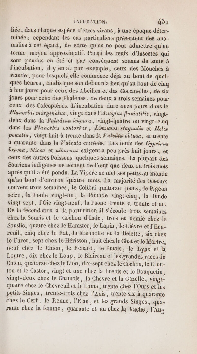 liée, dans chaque espèce d'êtres vivans , à une époque déter- minée; cependant les cas particuliers présentent des ano- malies à cet égard, de sorte qu’on ne peut admettre qu’un terme moyen approximatif. Parmi les œufs d’Insectes qui sont pondus en été et par conséquent soumis de suite à l'incubation, il y en a, par exemple, ceux des Mouches à viande , pour lesquels elle commence déjà au bout de quel- ques heures , tandis que son début n’a lieu qu'au bout de cinq à huit jours pour ceux des Abeilles et des Goccinelles, de six jours pour ceux des Phalènes , de deux à trois semaines pour ceux des Coléoptères. L’incubation dure onze jours dans le Planorbis marginatus , vingt dans l’Aneylus fluviatilis, vingt- deux dans la Paludina impura, vingt-quatre ou vingt-cinq dans les Planorbis contortus , Limnœus stagnalis et Helix pomatia, vingt-huit à trente dans la Falvata obtusa, et trente à quarante dans la V’aloata cristata. Les œufs des Cyprinus brama, blicca et alburnus exigent à peu près huit jours, et ceux des autres Poissons quelques semaines. La plupart des Sauriens indigènes ne sortent de l’œuf que deux ou trois mois après qu'il a été pondu. La Vipère ne met ses petits au monde qu’au bout d'environ quatre mois. La majorité des Oiseaux couvent trois semaines , le Colibri quatorze jours , le Pigeon seize , la Poule vingt-un, la Pintade vingt-cinq, la Dinde vingt-sept, l’Oie vingt-neuf, la Paone trente à trente et un. De la fécondation à la parturition äil s'écoule trois semaines chez la Souris et le Cochon d'Inde, trois et demie chez le Souslic, quatre chez le Hamster, le Lapin , le Lièvre et l’Écu- reuil, cmq chez le Rat, la Marmotte et la Belette , six chez le Furet, sept chez le Hérisson , huit chez le Ghat et le Martre, neuf chez le Chien, le Renard, le Putois, le Lynx et la Loutre , dix chez le Loup, le Blaireau et les grandes races de Chien, quatorze chez le Lion, dix-sept chez le Cochon, le Glou- ton et le Castor, vingt et une chez la Brebis et le Bouquetin, vingt-deux chez le Chamoiïs, la Chèvre et la Gazelle, vingt- quatre chez le Chevreuil et le Lama , trente chez l’Ours et les petits Singes , trente-trois chez l’Axis, trente-six à quarante chez le Gerf, le Renne, l'Élan, et les grands Singes, qua rante chez la femme, quarante et un chez Ja Vache, l'Au-