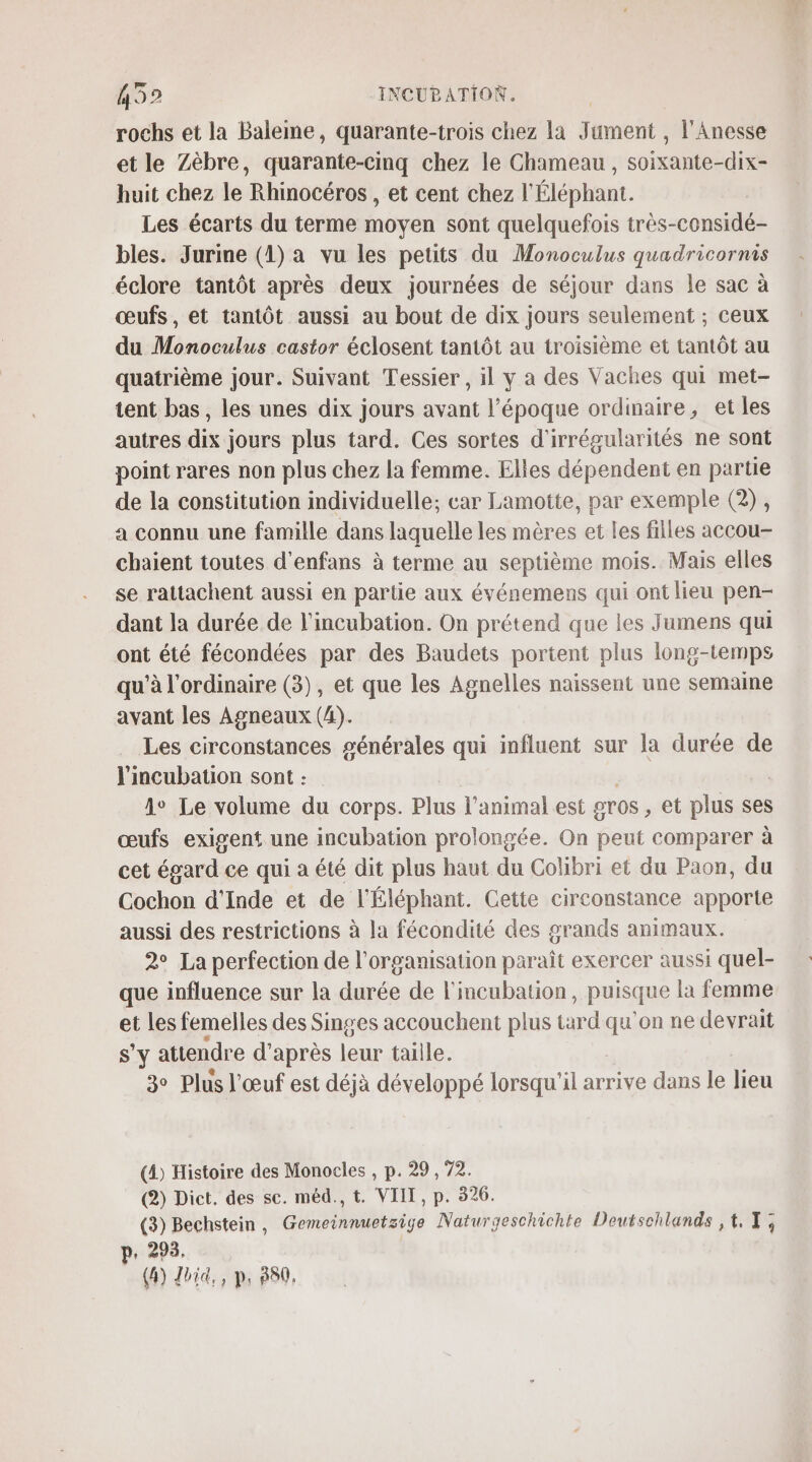 rochs et la Baleime, quarante-trois chez la Jument , l'Anesse et le Zèbre, quarante-cinq chez le Chameau , soixante-dix- huit chez le Rhinocéros , et cent chez l'Éléphant. Les écarts du terme moyen sont quelquefois très- considés bles. Jurine (1) a vu les petits du Monoculus quadricornis éclore tantôt après deux journées de séjour dans le sac à œufs, et taniôt aussi au bout de dix jours seulement ; ceux du Monoculus castor éclosent tantôt au troisième et tantôt au quatrième jour. Suivant Tessier , il y a des Vaches qui met- tent bas , les unes dix jours avant l’époque ordinaire, et les autres dix jours plus tard. Ces sortes d'irrégularités ne sont point rares non plus chez la femme. Elles dépendent en partie de la constitution individuelle; car Lamotte, par exemple (2), a connu une famille dans laquelle les mères et les filles accou- chaient toutes d'enfans à terme au septième mois. Mais elles se rattachent aussi en partie aux événemens qui ont lieu pen- dant la durée de l'incubation. On prétend que les Jumens qui ont été fécondées par des Baudets portent plus long-temps qu’à l'ordinaire (3), et que les Agnelles naissent une semaine avant les Agneaux (4). Les circonstances générales qui influent sur la durée de l'incubation sont : A Le volume du corps. Plus l'animal est gros , et plus ses œufs exigent une incubation prolongée. On peut comparer à cet égard ce qui a été dit plus haut du Colibri et du Paon, du Cochon d'Inde et de l'Éléphant. Cette circonstance apporte aussi des restrictions à la fécondité des grands animaux. 2° La perfection de l'organisation paraît exercer aussi quel- que influence sur la durée de l'incubation, puisque la femme et les femelles des Singes accouchent plus tard qu'on ne devrait S'Y attendre d'après leur taille. 3 Plus l'œuf est déjà développé lorsqu'il arrive dans le lieu (4) Histoire des Monocles , p. 29, 72. (2) Dict. des se. méd., t. VIII, p. 326. (3) Bechstein, Gemeinnuetsige Naturgeschichte Deutschlands ,t,T; p. 293. (6) Joie, ps 380,