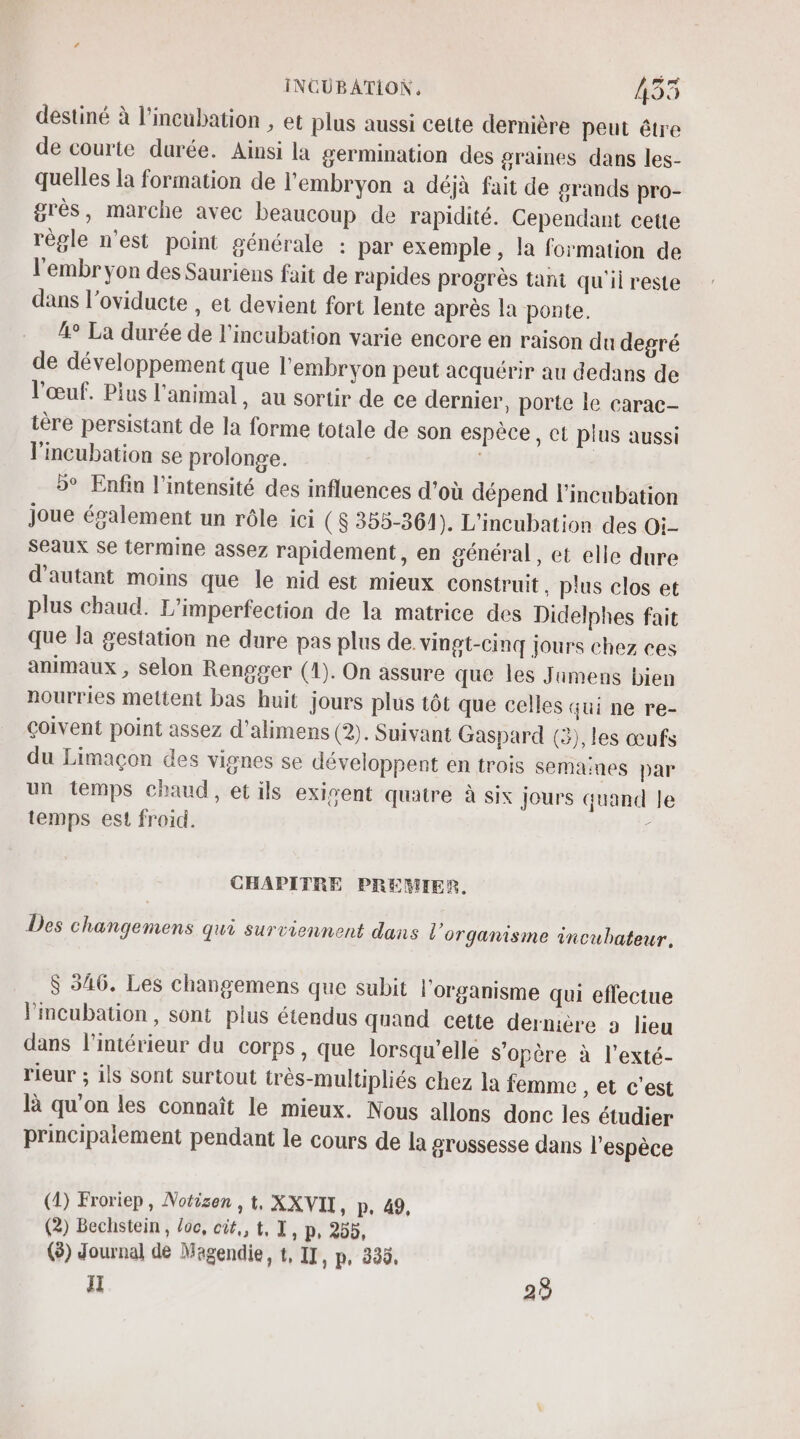 destiné à l’incubation , et plus aussi cette dernière peut être de courte durée. Ainsi la germination des graines dans les- quelles la formation de l'embryon a déjà fait de grands pro- grès, marche avec beaucoup de rapidité. Cependant cette règle n’est point générale : par exemple, la formation de l'embryon des Sauriens fait de rapides progrès tant qu'il reste dans l’oviducte , et devient fort lente après la ponte. 4° La durée de l’incubation varie encore en raison du degré de développement que l'embryon peut acquérir au dedans de l'œuf. Plus l'animal, au sortir de ce dernier, porte le carac- tère persistant de la forme totale de son espèce, ct plus aussi lincubation se prolonge. 5° Enfin l'intensité des influences d’où dépend l’incubation joue ésalement un rôle ici (S 355-361). L'incubation des Oi- seaux se termine assez rapidement, en général, et elle dure d'autant moins que le nid est mieux construit, plus clos et plus chaud. L’imperfection de la matrice des Didelphes fait que la gestation ne dure pas plus de. vingt-cinq jours chez ces animaux , Selon Rengger (1). On assure que les Juimens bien nourries mettent bas huit jours plus tôt que celles qui ne re- coivent point assez d’alimens (2). Suivant Gaspard (3), les œufs du Limaçon des vignes se développent en trois semaines par un temps chaud, et ils exigent quatre à six jours quand Je temps est froid. / CHAPITRE PREMIER. Des changemens qui surviennent dans l'organisme incubateur, $ 546. Les changemens que subit l'organisme qui effectue Fimcubation, sont plus étendus quand cette dernière 2 lieu dans l’intérieur du corps, que lorsqu'elle s'opère à l'exté- rieur ; ils sont surtout très-multipliés chez la femme , et c'est à qu'on les connaît le mieux. Nous allons donc les étudier principalement pendant le cours de la grossesse dans l'espèce (1) Froriep, Notizen , t, XXVII, p. 49, (2) Bechstein , loc, cit,, t, T, p, 255, (8) Journal de Magendie, t, II, p, 335, il 29