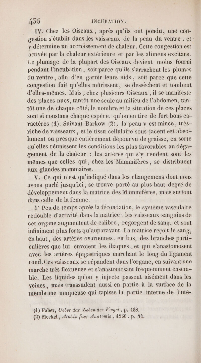 IV. Chez les Oiseaux, après qu’ils ont pondu, une coti- gestion s'établit dans les vaisseaux de la peau du ventre , et y détermine un accroissement de chaleur. Cette congestion est activée par la chaleur extérieure et par les alimens excitans. Le plumage de la plupart des Oiseaux devient moins fourni pendant l'incubation, soit parce qu'ils s’arrachent les plumes du ventre, afin d'en garnir leurs nids, soit parce que cette congestion fait qu'elles mürissent, se dessèchent et tombent d’elles-mêmes. Mais , chez plusieurs Oiseaux , il se manifeste des places nues, tantôt une seule au milieu de l'abdomen, tan- tôt une de chaque côté; le nombre et la situation de ces places sont si constans chaque espèce, qu’on en tire de fort bons ca- ractères (1). Suivant Barkow (2), la peau y est mince, très- riche de vaisseaux , et le tissu cellulaire sous-jacent est abso- lument ou presque entièrement dépourvu de graisse, en sorte qu’elles réunissent les conditions les plus favorables au déga- sement de la chaleur : les artères qui s’y rendent sont les mêmes que celles qui, chez les Mammifères, se distribuent aux glandes mammaires. V. Ce qui n’est qu'indiqué dans les changemens dont nous avons parlé jusqu'ici, se trouve porté au plus haut degré de développement dans la matrice des Mammifères, mais surtout dans celle de la femme. 1° Peu de temps après la fécondation, le système vasculaire redouble d'activité dans la matrice ; les vaisseaux sanguins de cet organe augmentent de calibre, regorgent de sang, et sont infiniment plus forts qu'auparavant. La matrice recoit le sanp, en haut, des artères ovariennes , en bas, des branches parti- culières que lui envoient les iliaques , et qui s'anastomosent avec les artères épigastriques marchant le long du ligament rond. Ces vaisseaux se répandent dans l'organe, en suivant une marche très-flexueuse et s’anastomosant fréquemment ensem- ble. Les liquides qu’on y injecte passent aisément dans les veines, mais transsudent aussi en partie à la surface de la membrane muqueuse qui tapisse la partie interne de luté- (4) Faber, Ueber das Leben der Vœgel, p. 488. (2) Meckel, Archiv fuer Anatomie , 1830 , p. 44,