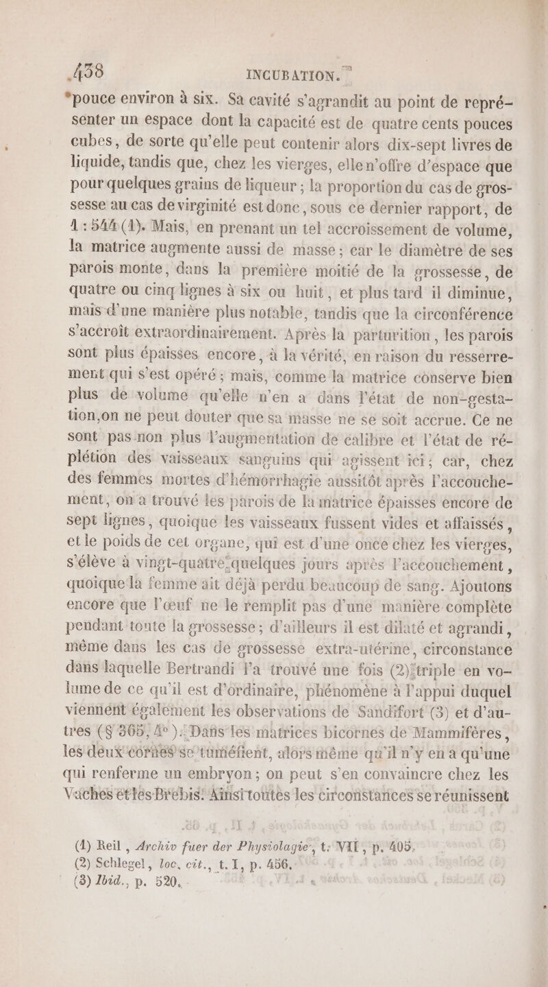 *pouce environ à six. Sa cavité s'agrandit au point de repré- senter un espace dont la capacité est de quatre cents pouces cubes, de sorte qu’elle peut contenir alors dix-sept livres de liquide, tandis que, chez les vierges, elle n'offre d’espace que pour quelques grains de liqueur ; la proportion du cas de orOs- sesse au Cas de virginité est donc, sous ce dernier rapport, de 1:54#(4). Mais, en prenant un tel accroissement de volume, la matrice augmente aussi de masse ; car lé diamètre de ses parois monte, dans la première moitié de la grossesse, de quatre ou cinq lignes à six ou huit, et plus tard il diminue, mais d'une manière plus notable, tandis que la circonférence s’accroit extraordinairement. Après la parturition , les parois sont plus épaisses encore, à la vérité, en raison du resserre- ment qui s'est opéré ; mais, comme la matrice conserve bien plus de volume qu'elle n'en a dans l'état de non-gesta- tion,on ne peut douter que sa masse ne sé soit accrue. Ce ne Sont pas non plus l'augmentation de calibre et l'état de ré- plétion des vaisseaux sanguins qui agissent ici; car, chez des femmes mortes d'hémorrhagie aussitôt après l'accouche- ment, où à trouvé les parois de la matrice épaisses encore de sept lignes, quoique les vaisseaux fussent vides et affaissés , etle poids de cet organe, qui est d'une once chez les vierges, s'élève à vingt-quatre quelques jours après l'aceoucheméent , quoique a femme ait déjà perdu beuucoup de sang. Ajoutons encore que l'œuf ne le remplit pas d'une manière complète pendant toute la grossesse ; d’ailleurs il est dilaté et agrandi, même dans les cas de grossesse extra-utérine, circonstance lame de ce qu’il est d'ordinaire, phénomène à l'appui duquel vienniént épalement les observations de Sandifort (3) et d’au- tres ($ 365, #° ).: Dans les matrices bicornes de Mammifères, les deux écrite sc/tüméfient, alors tiême qu'il n'y en à qu'une qui renferme un embryon ; on peut s’en convaincre chez les Vaches étés Brebis! Ainsrtoutes les circoïstarices se réunissent (4) Reïl , Archiv fuer der Physiolagie’, t: VAT, p. 405, (2) Schlegel, loc, cit., t. 1, p. 456, | (8) Ibid., p. 520. - PAPER