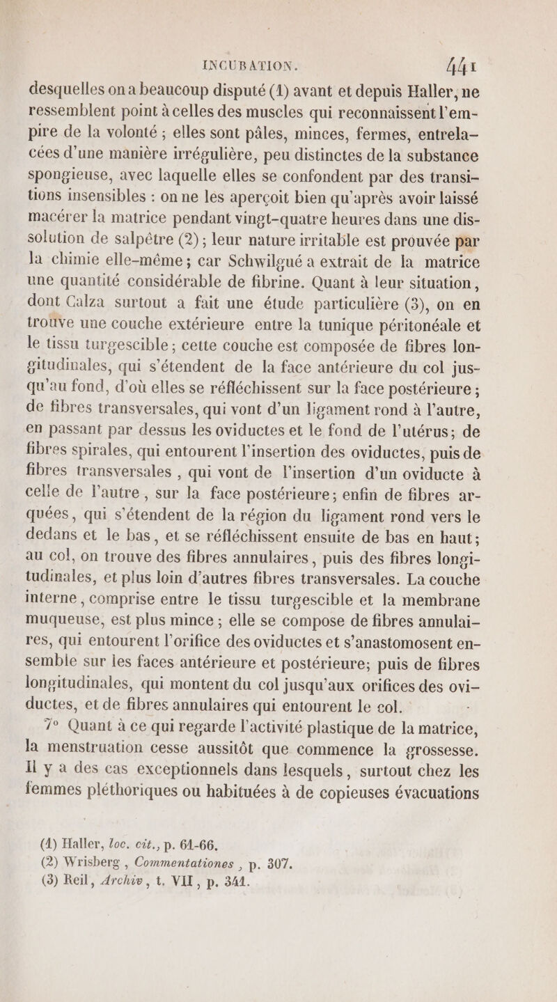 desquelles on a beaucoup disputé (1) avant et depuis Haller, ne ressemblent point à celles des muscles qui reconnaissent l'em- pire de la volonté ; elles sont pâles, minces, fermes, entrela- cées d’une manière irrégulière, peu distinctes de la substance spongieuse, avec laquelle elles se confondent par des transi- tions insensibles : on ne les aperçoit bien qu'après avoir laissé macérer la matrice pendant vingt-quatre heures dans une dis- solution de salpêtre (2); leur nature irritable est prouvée par la chimie elle-même; car Schwilgué a extrait de la matrice une quantité considérable de fibrine. Quant à leur situation, dont Calza surtout a fait une étude particulière (3), on en trouve une couche extérieure entre la tunique péritonéale et le tissu turgescible ; cette couche est composée de fibres lon- gitudinales, qui s'étendent de la face antérieure du col jus- qu'au fond, d'où elles se réfléchissent sur la face postérieure ; de fibres transversales, qui vont d’un ligament rond à l’autre, en passant par dessus les oviductes et le fond de l’utérus; de fibres spirales, qui entourent l'insertion des oviductes, puis de fibres transversales , qui vont de l'insertion d’un oviducte à celle de l’autre, sur la face postérieure; enfin de fibres ar- quées, qui s'étendent de la région du ligament rond vers le dedans et le bas , et se réfléchissent ensuite de bas en haut; au Co!, on trouve des fibres annulaires, puis des fibres longi- tudinales, et plus loin d’autres fibres transversales. La couche interne ; comprise entre le tissu turgescible et la membrane muqueuse, est plus mince ; elle se compose de fibres annulai- res, qui entourent l’orifice des oviductes et s’anastomosent en- semble sur les faces antérieure et postérieure; puis de fibres lonsitudinales, qui montent du col jusqu'aux orifices des ovi- ductes, et de fibres annulaires qui entourent le col. 7° Quant à ce qui regarde l’activité plastique de la matrice, la menstruation cesse aussitôt que commence la grossesse. I y à des cas exceptionnels dans lesquels, surtout chez les femmes pléthoriques ou habituées à de copieuses évacuations (4) Haller, loc. cot., p. 61-66. (2) Wrisberg , Commentationes , p. 307.