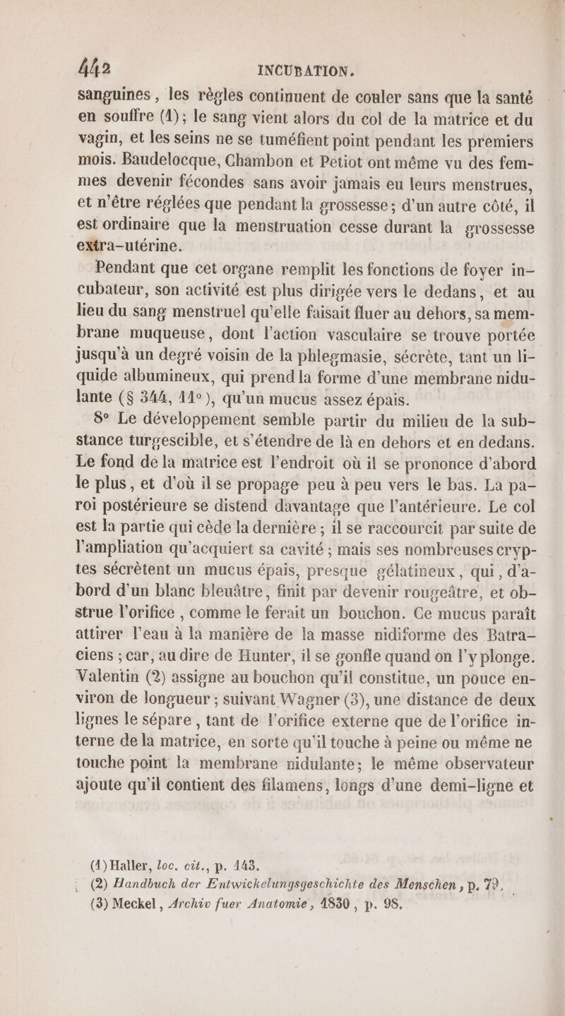 sanguines , les règles continuent de couler sans que la santé en souffre (1); le sang vient alors du col de la matrice et du vagin, et les seins ne se tuméfient point pendant les premiers mois. Baudelocque, Chambon et Petiot ont même vu des fem- mes devenir fécondes sans avoir jamais eu leurs menstrues, et n'être réglées que pendant la grossesse ; d'un autre côté, il est ordinaire que là menstruation cesse durant la grossesse extra-utérine. Pendant que cet organe remplit les fonctions de foyer in- cubateur, son activité est plus dirigée vers le dedans, et au lieu du sang menstruel qu’elle faisait fluer au dehors, sa mem- brane muqueuse, dont l'action vasculaire se trouve portée jusqu'à un degré voisin de la phlegmasie, sécrète, tant un li- quide albumineux, qui prend la forme d’une membrane nidu- lante ($ 344, 11°), qu'un mucus assez épais. 8° Le développement semble partir du milieu de la sub- stance turgescible, et s'étendre de là en dehors et en dedans. Le fond de la matrice est l'endroit où il se prononce d’abord le plus, et d'où il se propage peu à peu vers le bas. La pa- roi postérieure se distend davantage que l’antérieure. Le col est la partie qui cède la dernière ; il se raccourcit par suite de l’ampliation qu'acquiert sa cavité ; mais ses nombreuses cryp- tes sécrètent un mucus épais, presque gélatineux, qui, d'a- bord d'un blanc bleuâtre, finit par devenir rougeâtre, et ob- strue l’orifice , comme le ferait un bouchon. Ce mucus paraît attirer l’eau à la manière de la masse nidiforme des Batra- ciens ; car, au dire de Hunter, il se gonfle quand on l'y plonge. Valentin (2) assigne au bouchon qu’il constitue, un pouce en- viron de longueur ; suivant Wagner (3), une distance de deux lignes le sépare , tant de l'orifice externe que de l’orifice in- terne de la matrice, en sorte qu'il touche à peine ou même ne touche point la membrane nidulante; le même observateur ajoute qu'il contient des filamens, longs d’une demi-lisne et (1) Haller, loc. cit., p. 143. (2) Handbuch der Entwickelungsgeschichte des Menschen , p. 7?, (3) Meckel , Archiv fuer Anatomie, 1830 UD. Vo