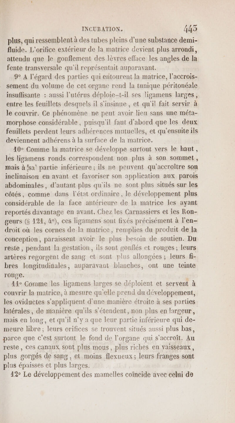 plus, qui ressemblent à des tubes pleins d’une substance demi- fluide. L’orifice extérieur de la matrice devient plus arrondi, attendu que le gonflement des lèvres efface les angles de la fente transversale qu'il représentait auparavant. | 9° A l'égard des parties qui entourent la matrice, l’accrois- sement du volume de cet organe rend la tunique péritonéale insuffisante : aussi l'utérus déploie-t-il ses lisamens larges, entre les feuillets desquels il s'insinue, et qu'il fait servir à le couvrir. Ce phénomène ne peut avoir lieu sans une méta- morphose considérable, puisqu'il faut d'abord que les deux feuillets perdent leurs adhérences mutuelles, et qu’ensuite ils deviennent adhérens à la surface de la matrice. 10° Comme la matrice se développe surtout vers le haut, les lisamens ronds correspondent non plus à son sommet, mais à ‘sa’ partie inférieure ; ils ne peuvent qu'accroître son inclinaison en avant et favoriser son application aux parois abdominales, d'autant plus qu'ils ne sont plus situés sur les côtés, comme dans l’état ordinaire, le développement plus considérable de la face antérieure de la matrice les ayant reportés davantage en avant. Chez les Carnassiers et ies Ron- geurs ($ 124, 4°), ces ligamens sont fixés précisément à l’en- droit où les cornes de-la matrice , remplies du produit de la conception, paraissent avoir le plus hesoin de soutien. Du reste , pendant la gestation, ils sont gonflés et rouges; leurs artères regorgent de sang et sont plus allongées ; leurs fi- bres longitudinales, auparavant blanches, ont une teinte rouge. | Ale Comme les ligamens larges se déploient et servent à couvrir la matrice, à mesure qu'elle prend du développement, les oviductes s'appliquent d'une manière étroite à ses pariies latérales, de manière qu'ils s'étendent, non plus en largeur, mais en long, et qu'il n’y à que leur partie inférieure qui de- meure libre ; leurs orifices se trouvent situés aussi plus bas, parce que c’est surtout le fond de l'organe qui s'accroît. Au reste, ces canaux sont plus mous, plus riches en vaisseaux, plus gorgés de sang, et moins flexueux ; leurs franges sont plus épaisses et plus larges. 12° Le développement des mamelles coïncide avec celui de