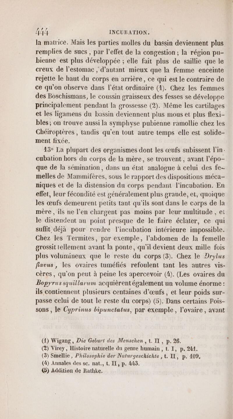 la matrice. Mais les parties molles du bassin deviennent plus remplies de sucs , par l’effet de la congestion ; la région pu- bienne est plus développée ; elle fait plus de saillie que le creux de l'estomac ; d'autant mieux que la femme enceinte rejette le haut du corps en arrière, ce qui est le contraire de ce qu’on observe dans l’état ordinaire (1). Chez les femmes des Boschismans, le coussin graisseux des fesses se développe principalement pendant la grossesse (2). Même les cartilages et les ligamens du bassin deviennent plus mous et plus flexi- bles; on trouve aussi la symphyse pubienne ramollie chez les Chéiroptères , tandis qu’en tout autre temps elle est solide- ment fixée. 13° La plupart des organismes dont les œufs subissent l'in cubation hors du corps de la mère, se trouvent , avant l’épo- que de la sémination, dans un état analogue à celui des fe- melles de Mammifères, sous le rapport des dispositions méca- niques et de la distension du corps pendant l’incubation. En effet, leur fécondité est généralement plus grande, et, quoique les œufs demeurent petits tant qu'ils sont dans le corps de la mère , ils ne l’en chargent pas moins par leur multitude , et le distendent au point presque de le faire éclater, ce qui suffit déjà pour rendre l'incubation intérieure impossible. Chez les Termites, par exemple, l'abdomen de la femelle grossit tellement avant la ponte, qu'il devient deux mille fois plus volumineux que le reste du corps (3). Chez le Drylus flavus , les ovaires tuméfiés refoulent tant les autres vis- cères, qu'on peut à peine les apercevoir (4). (Les ovaires du Bopyrus squillarum acquièrent également un volume énorme : ils contiennent plusieurs centaines d'œufs, et leur poids sur- passe celui de tout le reste du corps) (5). Dans certains Pois- sons , le Cyprinus bipunctatus, par exemple, l'ovaire, avant (1) Wigang, Die Geburt des Menschen , t. TI, p. 26. (2) Virey, Histoire naturelle du genre humain , t. I, p. 241. (3) Smellie, Philosophie der Naturgeschichte , t. IL, p. 109, (4) Annales des sc. nat., t, II, p. 443. @) Addition de Rathke.