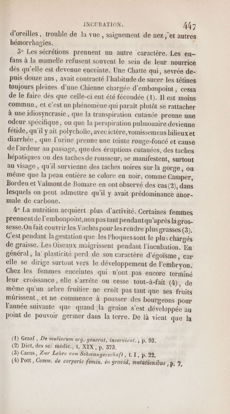 d'oreilles , trouble de la vue , saignement de nez ;’et autres hémorrhagies. 3° Les sécrétions prennent un autre caractère. Les en- fans à la mamelle refusent souvent le sein de leur nourrice dès qu’elle est devenue enceinte. Une Chatte qui, sevrée de- puis douze ans , avait contracté l'habitude de sucer les tétines toujours pleines d’une Chienne chargée d’embonpoint , cessa de le faire dès que celle-ci eut été fécondée (1). Il est moins Commun, et c’est un phénomène qui paraît plutôt se rattacher à une idiosyncrasie , que la transpiration cutanée prenne une odeur spécifique , ou que la perspiration pulmonaire devienne fétide, qu'il y ait polycholie, avecictère, vomissemens bilieux et diarrhée , que l'urine prenne une teinte rouge-foncé et cause de lardeur au passage, que des éruptions cutanées, des taches hépatiques ou des taches de rousseur, se manifestent, surtout au visage , qu'il survienne des taches noires sur la gorge, ou même que la peau entière se colore en noir, comme Camper, Bordeu et Valmont de Bomare en ont observé des cas (2), dans lesquels on peut admettre qu'il y avait prédominance anor- male de carbone. 4° La nutrition acquiert plus d'activité. Certaines femmes prennent de l'embonpoint,non pas tant pendant qu'après la pros- sesse.On fait couvrir les Vaches pour les rendre plus grasses (3). C'est pendant la gestation que les Phoques sont le plus chargés de graisse. Les Oiseaux maigrissent pendant l'incubation. En général, la plasticité perd de son caractère d'égoisme, car elle se dirige surtout vers le développement de l'embryon. Chez les femmes enceintes qui n'ont pas encore terminé leur croissance, elle s'arrête ou cesse tout-à-fait (4), de même qu'un arbre fruitier ne croît pas tant que ses fruits mürissent, et ne Commence à pousser des bourgeons pour l’année suivante que quand la graine s’est développée an point de pouvoir germer dans la terre. De Ià vient que la (4) Graaf, De mulierum org. generat. inservient. p. 93. (2) Dict, des se: médic., t, XIX » D. 379. (3) Carus, Zur Lehre von Schwangerschaft, 1.1, p. 22, . (4) Pott, Comm, de corporis femin. in gravid, mutationious D. 7,