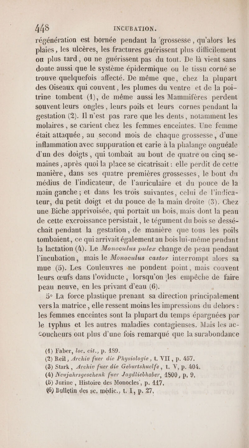 régénération est bornée pendant la ‘#rossesse , qu’alors les plaies, les ulcères, les fractures guérissent plus diflicilement ou plus tard, ou ne guérissent pas du tout. De là vient sans doute aussi que le système épidermique ou le tissu corné se trouve quelquefois affecté. De même que, chez la plupart des Oiseaux qui couvent, les plumes du ventre et de la poi- trine tombent (1), de même aussi les Mammifères perdent souvent leurs ongles , leurs poils et leurs cornes pendant la gestation (2). Il n'est pas rare que les dents, notamment les molaires , se carient chez les femmes enceintes. Une femme était attaquée, au second mois de chaque grossesse, d’une inflammation avec suppuration et carie à la phalange onguéale d’un des doigts, qui tombait au bout de quatre ou cinq se- maines , après quoi la place se cicatrisait : elle perdit de cette manière, dans ses quatre premières grossesses, le bout du médius de l'indicateur, de l’auriculaire et du pouce de la main gauche ; et dans Îles trois suivantes, celui de l’indica- teur, du petit doigt et du pouce de la main droite (3). Chez une Biche apprivoisée, qui portait un boïs, mais dont la peau de cette excroissance persistait, le tégument du bois se dessé- chait pendant la gestation, de manière que tous les poils tombaient, ce qui arrivait également au bois lui-même pendant la lactation (4). Le Monoculus pulex change de peau pendant l'incubation, mais le Monoculus castor interrompt alors sa mue (5). Les Couleuvres ne pondent point, mais couvent leurs œufs dans l’oviducte, lorsqu'on les empêche de faire peau neuve, en les pat d’eau (6). 5° La force plastique prenant sa direction principalement vers la matrice , elle ressent moins les impressions du dehors : les femmes enceintes sont la plupart du temps épargnées par le typhus et les autres maladies contagieuses. Mais les ac- coucheurs ont plus d’une fois remarqué que la surabondance (4) Faber, Loc. ciît., p. 189. (2) Reil, Archiv fuer die Physiologie , t. VIT, p. 457. (3) Stark, Archiv fuer die Geburtshuelfe, t. V, p. 404. (4) Neujahrsgeschenk fuer Jagdliebhaber, 4800, p, 9. (b) Jurine , Histoire des Monocles’, p. 417, (6) Bulletin des se, médic., t. L, p. 27.