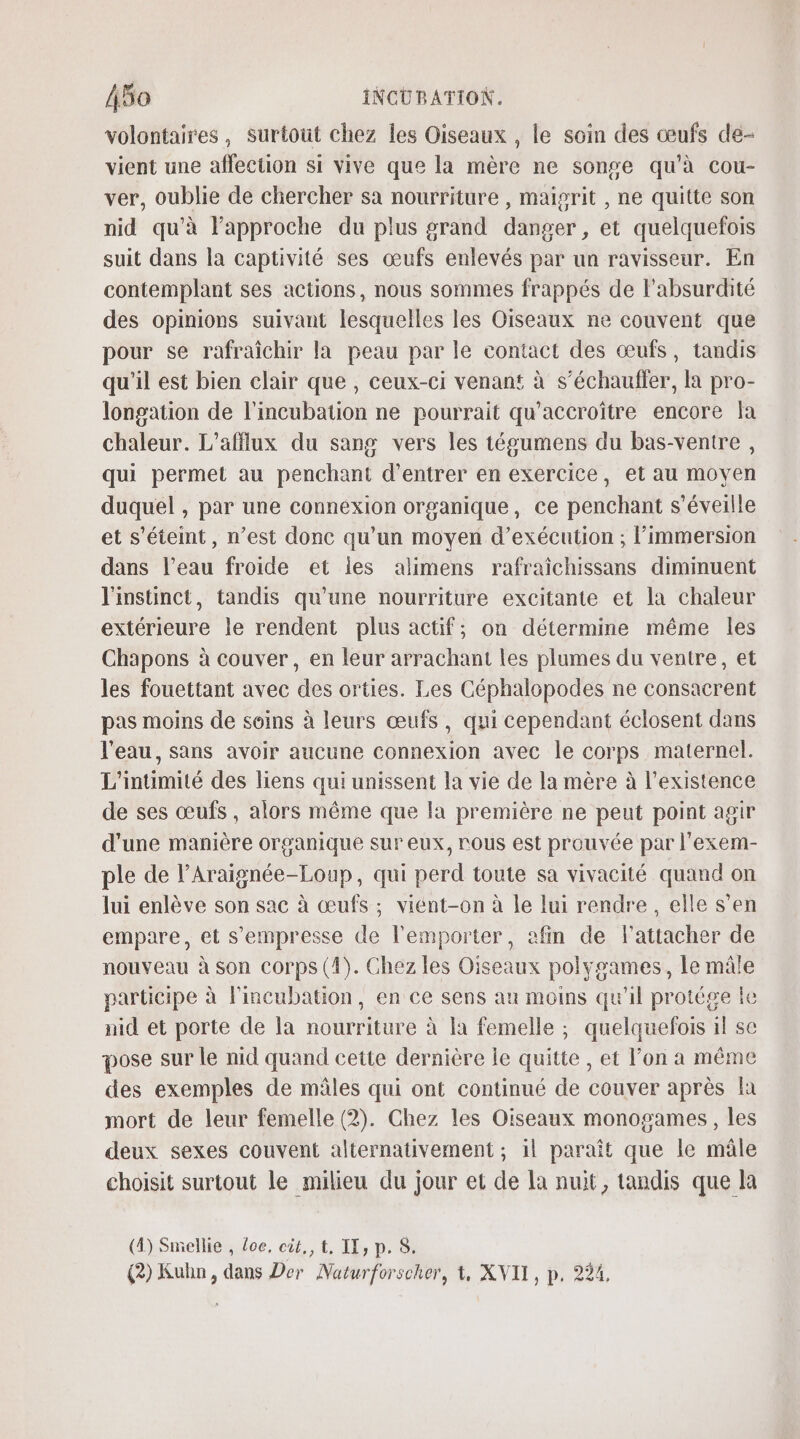 volontaires, surtout chez les Oiseaux , le soin des œufs de- vient une affection si vive que la mère ne songe qu'à cou- ver, oublie de chercher sa nourriture , maisrit , ne quitte son nid qu'à l'approche du plus grand danger, et quelquefois suit dans la captivité ses œufs enlevés par un ravisseur. En contemplant ses actions, nous sommes frappés de l'absurdité des opinions suivant lesquelles les Oiseaux ne couvent que pour se rafraîchir la peau par le contact des œufs, tandis qu'il est bien clair que, ceux-ci venant à s’échauller, la pro- longation de l'incubation ne pourrait qu’accroïître encore la chaleur. L’affilux du sang vers les tégumens du bas-ventre , qui permet au penchant d'entrer en exercice, et au moyen duquel , par une connexion organique, ce penchant s’éveille et s'éteint, n’est donc qu'un moyen d'exécution ; l’immersion dans l’eau froide et les alimens rafraichissans diminuent l'instinct, tandis qu’une nourriture excitante et la chaleur extérieure le rendent plus actif; on détermine même les Chapons à couver, en leur arrachant les plumes du ventre, et les fouettant avec des orties. Les Céphalopodes ne consacrent pas moins de soins à leurs œufs, qui cependant éclosent dans l'eau, sans avoir aucune connexion avec le corps maternel. L'intimité des liens qui unissent la vie de la mère à l'existence de ses œufs, alors même que la première ne peut point agir d'une manière orsanique sur eux, rous est prouvée par l'exem- ple de l’Araignée-Loup, qui perd toute sa vivacité quand on lui enlève son sac à œufs ; viént-on à le lui rendre, elle s’en empare, et s'empresse de l'emporter, afin de l'attacher de nouveau à son corps (4). Chez les Oiseaux polygames, le mâle participe à lincubation, en ce sens au moins qu'il protége le nid et porte de la nourriture à la femelle ; quelquefois il se pose sur le nid quand cette dernière le quitte , et l’on a même des exemples de mâles qui ont continué de couver après la mort de leur femelle (2). Chez les Oiseaux monogames, les deux sexes couvent alternativement ; 1l paraît que le mâle choisit surtout le milieu du jour et de la nuit, tandis que la (4) Smellie , Loc. cit., t. IT, p. 8.