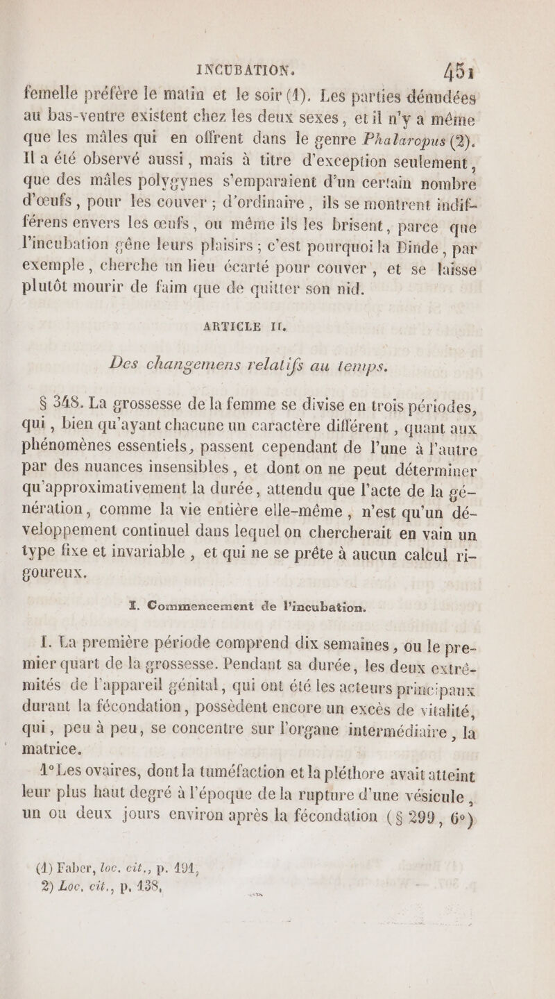 femelle préfère le matin et le soir (4). Les parties dénndées au bas-ventre existent chez les deux sexes, et il n'y a même que les mâles qui en offrent dans le genre Phalaropus (2). I a été observé aussi, mais à titre d'exception seulement, que des mâles polygynes s'emparaient d’un certain nombre d'œufs , pour les couver ; d'ordinaire , ils se montrent indif- férens envers les œufs, où méme ils les brisent, parce que Fincubation gêne leurs plaisirs ; c’est pourquoi la Dinde, par exemple, cherche un lieu écarté pour couver , et se laisse plutôt mourir de faim que de quitter son nid. ARTICLE II. Des changemens relatifs au temps. $ 548. La grossesse de la femme se divise en trois périodes, qui , bien qu'ayant chacune un caractère différent , quant aux phénomènes essentiels, passent cependant de l’une à l’autre par des nuances insensibles , et dont on ne peut déterminer qu'approximativement la durée, attendu que l'acte de la gé— nération, comme la vie entière elle-même, n’est qu'un dé- veloppement continuel dans lequel on chercherait en vain un type fixe et invariable , et qui ne se prête à aucun calcul ri- goureux. EX. Commencement de l’incubation. I. La première période comprend dix semaines , ou le pre- mier quart de la grossesse. Pendant sa durée, les deux extré- mités de lPappareil génital, qui ont été les acteurs principaux durant la fécondation, possèdent encore un excès de vitalité, qui, peu à peu, se concentre sur l'organe intermédiaire , la matrice. 1° Les ovaires, dont la tuméfaction et la pléthore avait atteint leur plus haut degré à l’époque de la rupture d'une vésicule , un où deux jours environ après la fécondation ($ 299, 6°) (4) Faber, Loc. cit,, p. 491, 2) Loc, cit., p, 138,