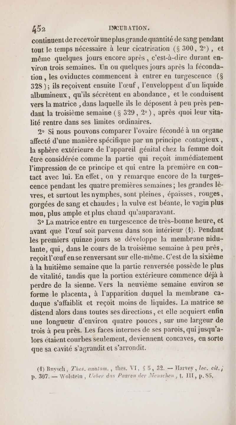 continuent de recevoir une plus grande quantité de sang pendant tout le temps nécessaire à leur cicatrisation ($ 300, 2°), et même quelques jours encore après, c’est-à-dire durant en- viron trois semaines. Un ou quelques jours après la féconda- tion , les oviductes commencent à entrer en turgescence ($ 328 ); ils reçoivent ensuite l'œuf , l’enveloppent d'un liquide albumineux, qu'ils sécrètent en abondance, et le conduisent vers la matrice , dans laquelle ils le déposent à peu près pen- dant la troisième semaine ($ 329, 2°), après quoi leur vita- lité rentre dans ses limites ordinaires. 2 Si nous pouvons comparer l'ovaire fécondé à un organe affecté d’une manière spécifique par un principe contagieux , la sphère extérieure de l'appareil génital chez la femme doit être considérée comme la partie qui reçoit immédiatement l'impression de ce principe et qui entre la première en con- tact avec lui. En effet, on y remarque encore de la turges- cence pendant les quatre premières semaines ; les grandes lè- vres, et surtout les nymphes, sont pleines, épaisses, rouges, gorgées de sang et chaudes ; la vulve est béante, le vagin plus mou, plus ample et plus chaud qu'auparavant. 3° La matrice entre en turgescence de très-bonne heure, et avant que l'œuf soit parvenu dans son intérieur (4). Pendant les premiers quinze jours se développe la membrane nidu- lante, qui, dans le cours de la troisième semaine à peu près, reçoit l'œuf en se renversant sur elle-même. C’est de la sixième à la huitième semaine que la partie renversée possède le plus de vitalité, tandis que la portion extérieure commence déjà à perdre de la sienne. Vers la neuvième semaine environ se forme le placenta, à l'apparition duquel la membrane ca- duque s’affaiblit et reçoit moins de liquides. La matrice se distend alors dans toutes ses directions, et elle acquiert enfin une longueur d'environ quatre pouces , sur une largeur de trois à peu près. Les faces internes de ses parois, qui jusqu'a- lors étaient courbes seulement, deviennent concaves, en sorte que sa cavité s'agrandit et s’arrondlit. (A) Ruvsch, Thes, anatom, , thes. VI, 65, 32. — Harvey, loc. cit, p. 307.— Wolstein, Ueber das Paaren der Menschen, 1, UT, p. 854