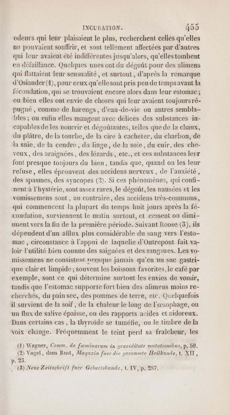 odeurs qui leur plaisaient le plus, recherchent celles qu'elles ne pouvaient souffrir, et sont tellement affectées par d'autres qui leur avaient été indifférentes jusqu'alors, qu’elles tombent en défaillance. Quelques unes ont du dégoût pour des alimens qui flattaient leur sensualité, et surtout, d’après la remarque d'Ostander (1), pour ceux qu’ellesont pris peu de temps avant la fécondation, qui se trouvaient encore alors dans leur estomac; ou bien elles ont envie de choses qui leur avaient toujours ré- pugné , comme de harengs, d'eau-de-vie ou autres sembla- bles ; ou enfin elles mangent avec délices des substances in- capables de les nourrir et dégoûtantes, telles que de la chaux, du plâtre, de la tourbe, de la cire à cacheter, du charbon, de ia suie, de da cendre , du linge, de la soie, du cuir, des che- veux, des araignées, des lézards, etc., et ces substances leur font presque toujours du bien, tandis que, quand on les leur refuse, elles éprouvent des accidens nerveux, de l'anxiété, des spasmes, des syncopes (2). Si ces phénomènes, qui confi- nent-à l’hystérie, sont assez rares, le dégoût, les nausées et les vomissemens sont, au contraire, des accidens très-communs, qui commencent la plupart du temps huit jours après la fé- condation, surviennent le matin surtout, et cessent ou dimi- nuent vers la fin de la première période. Suivant Roose (3), 1ls dépendent d’un afflux plus considérable du sang vers l'esto- mac , circonstance à l'appui de laquelie d’Outrepont fait va- loir l'utilité bien connue des saisnées et des sangsues. Les vo- missemens ne consistent nresque jamais qu’en un suc gastri- que clair et limpide ; souvent les boissons favorites, le café par exemple, sont ce qui détermine surtout les envies de vomir, tandis que l'estomac supporte fort bien des alimens moins re- cherchés, du pain sec, des pommes de terre, etc. Quelquefois il survient de la soif, de la chaleur le long de l'œsophage, ou un flux de salive épaisse, ou des rapports acides et nidoreux. Dans certains cas , la thyroïde se tuméfie, ou le timbre de la voix change. Fréquemment le teint perd sa fraîcheur, les (4) Wagner, Comm. de fœminarum in graviditate mutationibus, p. 50. (2) Vogel, dans Rust, Magazin fuer die gesammte Heilkunde, t. XIT, p. 23. .… (8) Neue Zeitschrift fuer Geburiskunde, 4, IV, p. 287.