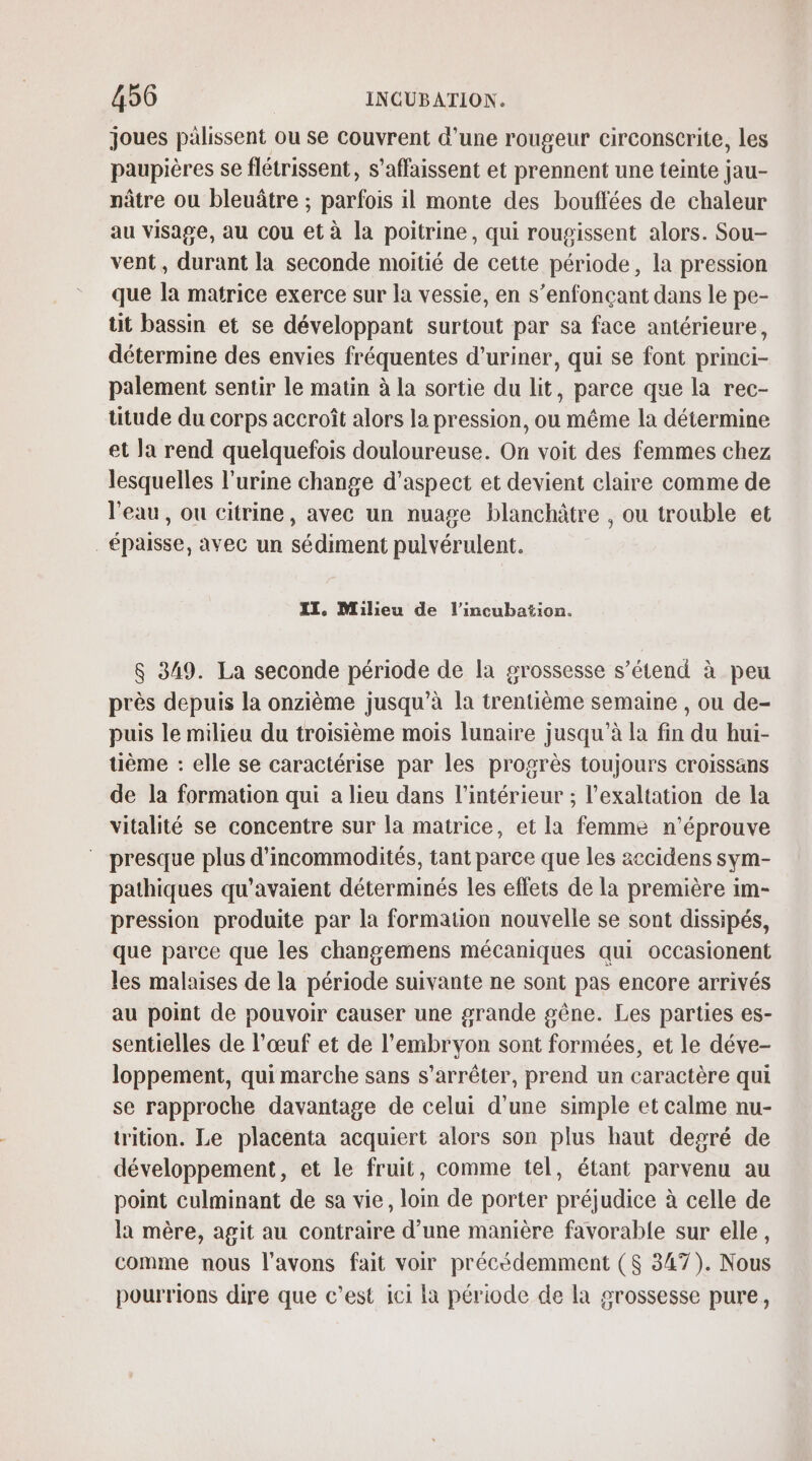 joues palissent ou se couvrent d’une rougeur circonscrite, les paupières se flétrissent, s’affaissent et prennent une teinte jau- nâtre ou bleuâtre ; parfois il monte des bouffées de chaleur au visage, au cou et à la poitrine, qui rougissent alors. Sou- vent, durant la seconde moitié de cette période, la pression que la matrice exerce sur la vessie, en s’enfonçant dans le pe- tit bassin et se développant surtout par sa face antérieure, détermine des envies fréquentes d’uriner, qui se font princi- palement sentir le matin à la sortie du lit, parce que la rec- utude du corps accroît alors la pression, ou même la détermine et la rend quelquefois douloureuse. On voit des femmes chez lesquelles l'urine change d'aspect et devient claire comme de l'eau, ou citrine, avec un nuage blanchâtre , ou trouble et épaisse, avec un sédiment pulvérulent. II, Milieu de l’incubation. &amp; 349. La seconde période de la grossesse s’étend à peu près depuis la onzième jusqu’à la trentième semaine , ou de- puis le milieu du troisième mois lunaire jusqu'à la fin du hui- uème : elle se caractérise par les progrès toujours croissans de la formation qui a lieu dans l’intérieur ; l’exaltation de la vitalité se concentre sur la matrice, et la femme n’éprouve presque plus d'incommodités, tant parce que les accidens sym- pathiques qu’avaient déterminés les effets de la première im- pression produite par la formation nouvelle se sont dissipés, que parce que les changemens mécaniques qui occasionent les malaises de la période suivante ne sont pas encore arrivés au point de pouvoir causer une grande gêne. Les parties es- sentielles de l'œuf et de l'embryon sont formées, et le déve- loppement, qui marche sans s'arrêter, prend un caractère qui se rapproche davantage de celui d'une simple et calme nu- trition. Le placenta acquiert alors son plus haut desré de développement, et le fruit, comme tel, étant parvenu au point culminant de sa vie, loin de porter préjudice à celle de la mère, agit au contraire d’une manière favorable sur elle, comme nous l'avons fait voir précédemment ($ 347). Nous pourrions dire que c’est ici la période de la grossesse pure,