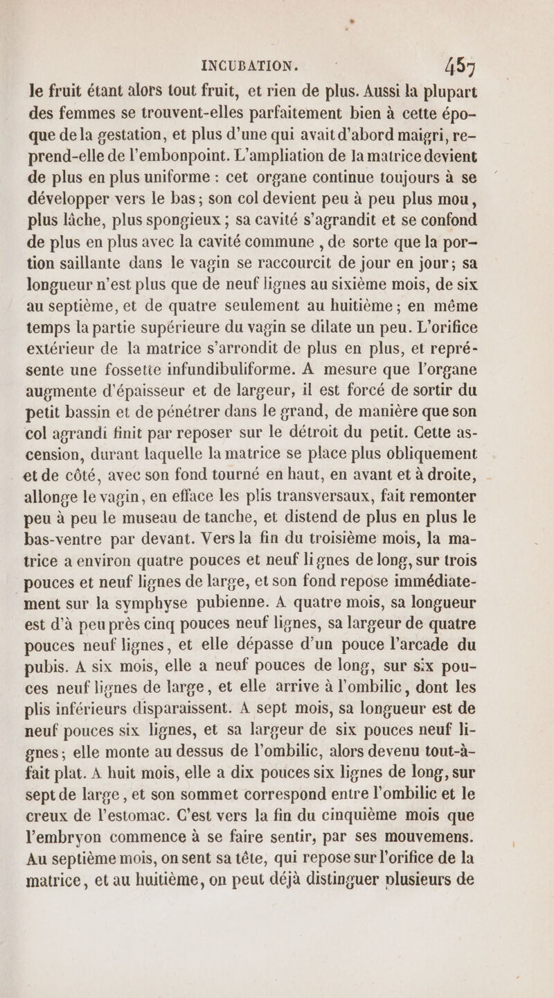 le fruit étant alors tout fruit, et rien de plus. Aussi la plupart des femmes se trouvent-elles parfaitement bien à cette épo- que dela gestation, et plus d’une qui avait d’abord maigri, re- prend-elle de l’'embonpoint. L’ampliation de la matrice devient de plus en plus uniforme : cet organe continue toujours à se développer vers le bas; son col devient peu à peu plus mou, plus lâche, plus spongieux ; sa cavité s’agrandit et se confond de plus en plus avec la cavité commune , de sorte que la por- tion saillante dans le vagin se raccourcit de jour en jour; sa longueur n’est plus que de neuf lignes au sixième mois, de six au septième, et de quatre seulement au huitième ; en même temps la partie supérieure du vagin se dilate un peu. L’orifice extérieur de la matrice s’arrondit de plus en plus, et repré- sente une fossetie infundibuliforme. À mesure que l'organe augmente d'épaisseur et de largeur, il est forcé de sortir du petit bassin et de pénétrer dans le grand, de manière que son col agrandi finit par reposer sur le détroit du petit. Cette as- cension, durant laquelle la matrice se place plus obliquement et de côté, avec son fond tourné en haut, en avant et à droite, allonge le vagin, en efface les plis transversaux, fait remonter peu à peu le museau de tanche, et distend de plus en plus le bas-ventre par devant. Vers la fin du troisième mois, la ma- trice a environ quatre pouces et neuf lignes de long, sur trois pouces et neuf lignes de large, et son fond repose immédiate- ment sur la symphyse pubienne. À quatre mois, sa longueur est d'à peu près cinq pouces neuf lignes, sa largeur de quatre pouces neuf lignes, et elle dépasse d’un pouce l’arcade du pubis. À six mois, elle a neuf pouces de long, sur six pou- ces neuf lignes de large, et elle arrive à l'ombilic, dont les plis inférieurs disparaissent. À sept mois, sa longueur est de neuf pouces six lignes, et sa largeur de six pouces neuf li- gnes ; elle monte au dessus de l’ombilic, alors devenu tout-à- fait plat. À huit mois, elle a dix pouces six lignes de long, sur sept de large , et son sommet correspond entre l’ombilic et le creux de l'estomac. C'est vers la fin du cinquième mois que l'embryon commence à se faire sentir, par ses mouvemens. Au septième mois, on sent sa tête, qui repose sur l’orifice de la matrice, et au huitième, on peut déjà distinguer plusieurs de