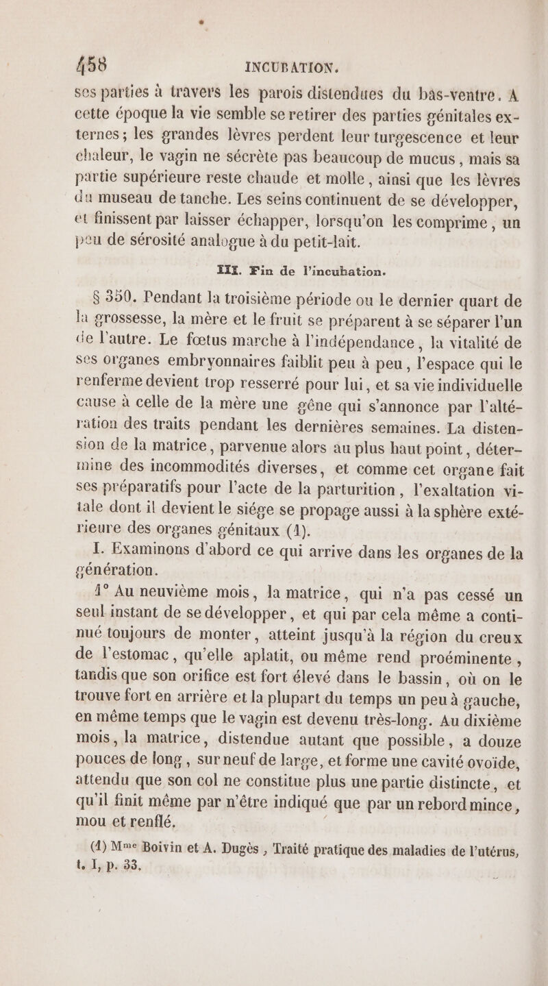 ses parties à travers les parois distendues du bâs-ventre. À cette époque la vie semble se retirer des parties génitales ex- ternes ; les grandes lèvres perdent leur turgescence et leur chaleur, le vagin ne sécrète pas beaucoup de mucus , mais sa partie supérieure reste chaude et molle , ainsi que les lèvres du museau de tanche. Les seins continuent de se développer, et finissent par laisser échapper, lorsqu'on les comprime , un ptu de sérosité analogue à du petit-lait. EIYX. Fin de l’incuhation. $ 350. Pendant la troisième période ou le dernier quart de la grossesse, la mère et le fruit se préparent à se séparer l’un de l’autre. Le fœtus marche à l'indépendance , la vitalité de ses organes embryonnaires faiblit peu à peu, l'espace qui le renferme devient trop resserré pour lui, et sa vie individuelle cause à celle de la mère une géne qui s'annonce par l’alté- ration des traits pendant les dernières semaines. La disten- sion de la matrice, parvenue alors au plus haut point, déter- mine des incommodités diverses, et comme cet organe fait ses préparatifs pour l'acte de la parturition, l’exaltation vi- tale dont il devient le siége se propage aussi à la sphère exté- rieure des organes génitaux (1). I. Examinons d'abord ce qui arrive dans les organes de la génération. 1° Au neuvième mois, la matrice, qui n'a pas cessé un seul instant de se développer, et qui par cela même a conti- nué toujours de monter, atteint jusqu'à la région du creux de lestomac, qu’elle aplatit, ou même rend proéminente , tandis que son orifice est fort élevé dans le bassin, où on le trouve fort en arrière et la plupart du temps un peu à gauche, en même temps que le vagin est devenu très-long. Au dixième mois, la matrice, distendue autant que possible, a douze pouces de long , sur neuf de large, et forme une cavité ovoïde, attendu que son col ne constitue plus une partie distincte, et qu'il finit même par n'être indiqué que par un rebord mince, mou et renflé. | (1) Mme Boivin et A. Dugès , Traité pratique des maladies de l'utérus, t. I, p. 33,