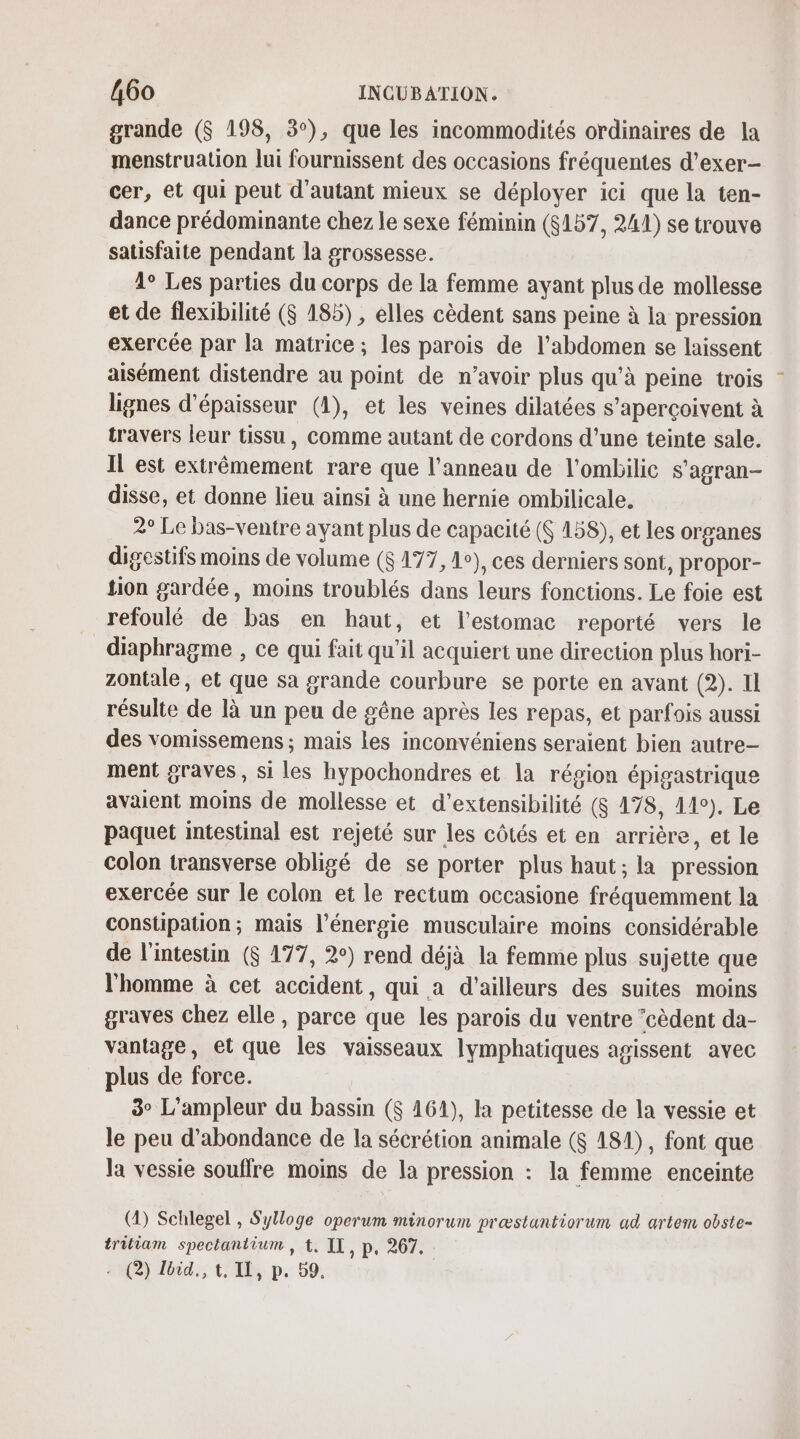 grande ($ 198, 3°), que les incommodités ordinaires de la menstruation lui fournissent des occasions fréquentes d’exer- cer, et qui peut d'autant mieux se déployer ici que la ten- dance prédominante chez le sexe féminin (6157, 241) se trouve satisfaite pendant la grossesse. 1° Les parties du corps de la femme ayant plus de mollesse et de flexibilité ($ 185), elles cèdent sans peine à la pression exercée par la matrice ; les parois de l’abdomen se laissent aisément distendre au point de n’avoir plus qu’à peine trois lignes d'épaisseur (1), et les veines dilatées s’aperçoivent à travers leur tissu, comme autant de cordons d'une teinte sale. IL est extrêmement rare que l'anneau de l'ombilic s'agran- disse, et donne lieu ainsi à une hernie ombilicale. 2° Le bas-ventre ayant plus de capacité (S 158), et les organes digestifs moins de volume ($ 177, 1e), ces derniers sont, propor- tion gardée, moins troublés dans leurs fonctions. Le foie est refoulé de bas en haut, et l'estomac reporté vers le diaphragme , ce qui fait qu'il acquiert une direction plus hori- zontale, et que sa grande courbure se porte en avant (2). 1l résulte de là un peu de gêne après les repas, et parfois aussi des vomissemens ; mais les inconvéniens seraient bien autre- ment graves , si les hypochondres et la région épigastrique avaient moins de mollesse et d’extensibilité (8 178, 11°). Le paquet intestinal est rejeté sur les côtés et en arrière, et le colon transverse obligé de se porter plus haut; la pression exercée sur le colon et le rectum occasione fréquemment la constipation; mais l'énergie musculaire moins considérable de l'intestin ($ 177, 2°) rend déjà la femme plus sujette que l'homme à cet accident, qui a d’ailleurs des suites moins graves chez elle , parce que les parois du ventre ‘cèdent da- vantage, et que les vaisseaux lymphatiques agissent avec plus de force. 3° L’ampleur du bassin ($ 161), la petitesse de la vessie et le peu d’abondance de la sécrétion animale ($ 181), font que la vessie souffre moins de la pression : la femme enceinte (2) Schlegel , Sylloge operum minorum præstantiorum ad artem obste- tritiam spectantium , t, IL, p, 267. 2 (2) Jbid., t, IE, p. 59.