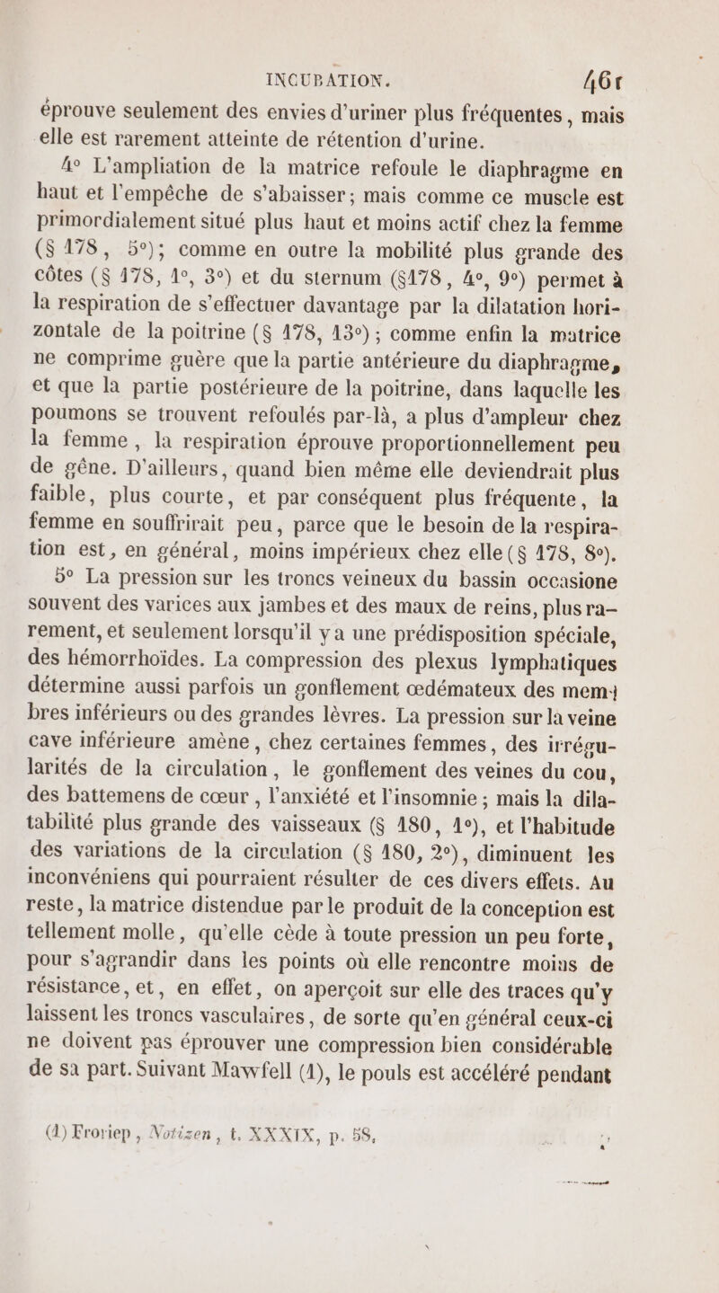 éprouve seulement des envies d’uriner plus fréquentes , mais elle est rarement atteinte de rétention d'urine. 4° L'ampliation de la matrice refoule le diaphragme en haut et l'empêche de s'abaisser; mais comme ce muscle est primordialement situé plus haut et moins actif chez la femme (S 178, 5°); comme en outre la mobilité plus grande des côtes ($ 178, 1°, 3°) et du sternum (8178, 4o, 9°) permet à la respiration de s’effectuer davantage par la dilatation hori- Zontale de la poitrine ($ 478, 13°); comme enfin la matrice ne comprime guère que la partie antérieure du diaphragme, et que la partie postérieure de la poitrine, dans laquelle les poumons se trouvent refoulés par-là, a plus d'ampleur chez la femme, la respiration éprouve proportionnellement peu de gêne. D'ailleurs, quand bien même elle deviendrait plus faible, plus courte, et par conséquent plus fréquente, la femme en souflrirait peu, parce que le besoin de la r'espira- tion est, en général, moins impérieux chez elle ($ 478, 8°). 5° La pression sur les troncs veineux du bassin occasione souvent des varices aux jambes et des maux de reins, plus ra- rement, et seulement lorsqu'il y a une prédisposition spéciale, des hémorrhoïdes. La compression des plexus lymphatiques détermine aussi parfois un gonflement œdémateux des mem: bres inférieurs ou des grandes lèvres. La pression sur la veine cave inférieure amène , chez certaines femmes, des irrégu- larités de la circulation, le gonflement des veines du cou, des battemens de cœur , l'anxiété et l’insomnie ; mais la dila- tabiltté plus grande des vaisseaux ($ 180, 1e), et l'habitude des variations de la circulation ($ 180, 2°), diminuent les inconvéniens qui pourraient résulter de ces divers effets. Au reste, la matrice distendue par le produit de la conception est tellement molle, qu’elle cède à toute pression un peu forte, pour s'agrandir dans les points où elle rencontre moins de résistance, et, en effet, on aperçoit sur elle des traces qu'y laissent les troncs vasculaires, de sorte qu’en général ceux-ci ne doivent pas éprouver une compression bien considérable de sa part. Suivant Mavvfell (1), le pouls est accéléré pendant () Froriep , Notisen, t. XXXIX, p. 5S.