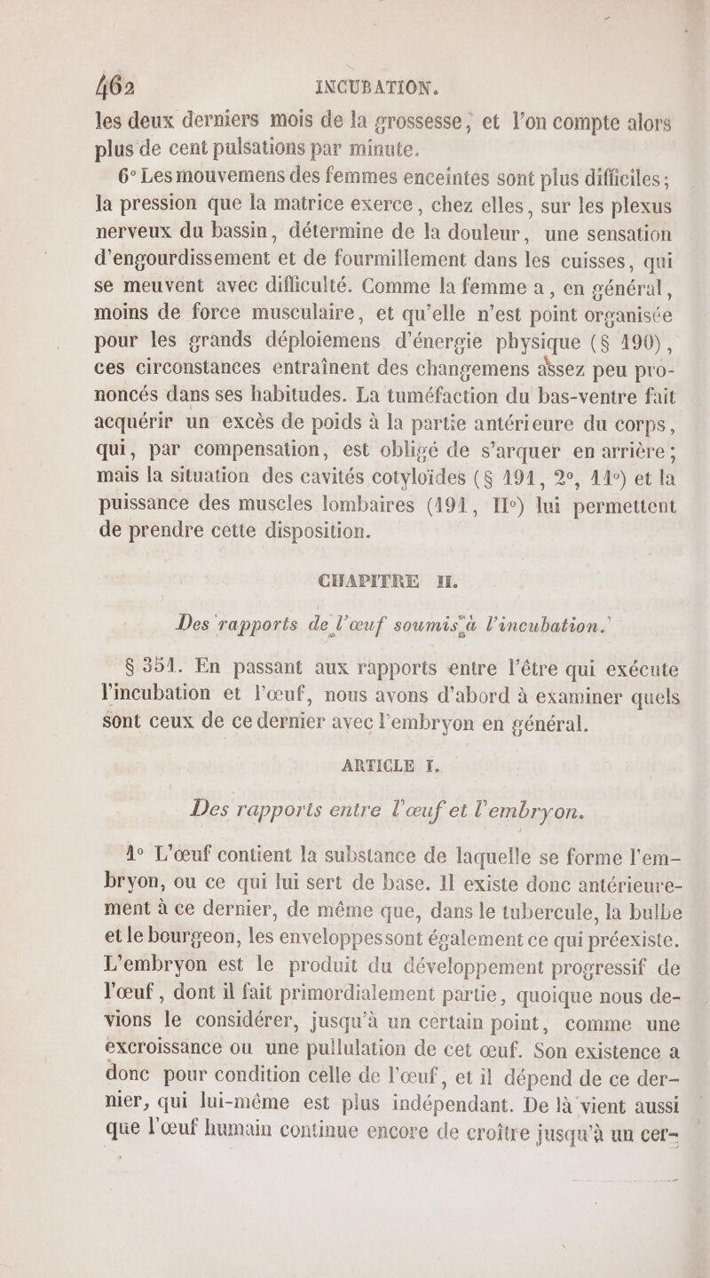 les deux derniers mois de la grossesse, et l’on compte alors plus de cent pulsations par minute. 6° Les mouvemens des femmes enceintes sont plus difficiles : la pression que la matrice exerce, chez elles, sur les plexus nerveux du bassin, détermine de la douleur, une sensation d’engourdissement et de fourmillement dans les cuisses, qui se meuvent avec difliculté. Comme la femme a, en général, moins de force musculaire, et qu’elle n’est point organiste pour les grands déploiemens d'énergie physique ($ 490), ces circonstances entraînent des changemens assez peu pro- noncés dans ses habitudes. La tuméfaction du bas-ventre fait acquérir un excès de poids à la partie antérieure du corps, qui, par compensation, est oblisé de s’arquer en arrière ; mais la situation des cavités cotyloïdes ($ 194, 2°, 4°) et la puissance des muscles lombaires (191, Ile) + Bertin de prendre cette disposition. CHAPITRE HE Des rapports de l'œuf soumis à l’incubation.' $ 351. En passant aux rapports entre l'être qui exécute lincubation et l'œuf, nous avons d’abord à examiner quels sont ceux de ce dernier avec l'embryon en général. ARTICLE ÏX, Des rapports entre l'œuf et l'embryon. 4° L’œuf contient la substance de laquelle se forme l'em- bryon, ou ce qui lui sert de base. 11 existe donc antérieure- ment à ce dernier, de même que, dans le tubercule, la bulbe et le bourgeon, les enveloppessont également ce qui préexiste. L’embryon est le produit du développement progressif de l'œuf , dont il fait primordialement partie, quoique nous de- vions le considérer, jusqu'à un certain point, comme une excroissance où une puilulation de cet œuf. Son existence a donc pour condition celle de l'œuf, et il dépend de ce der- nier, qui lui-même est plus indépendant. De là vient aussi que l'œuf humain continue encore de croître jusqu'à un cer- +