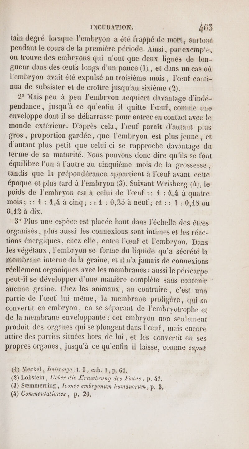 tain degré lorsque l'embryon a été frappé de mort, surtout pendant le cours de la premiére période. Ainsi, par dupe: on trouve des embryons qui n’ont que deux leads de lon- gueur dans des œufs longs d’un pouce (1), et dans un cas où l'embryon avait été expulsé au troisième mois, l'œuf conti- nua de subsister et de croître jusqu’au sixième (2). 2° Mais peu à peu l'embryon acquiert davantage d'indé- pendance, jusqu’à ce qu’enfin il quitte l'œuf, comme une enveloppe dont il se débarrasse pour entrer en contact avec le monde extérieur. D’après cela, l'œuf paraît d'autant plus gros , proportion gardée, que l'embryon est plus jeune, et d'autant plus petit que celui-ci se rapproche davantage du terme de sa maturité. Nous pouvons donc dire qu’ils se font équilibre l’un à l'autre au cinquième mois de la grossesse, tandis que la prépondérance appartient à œuf avant cette époque et plus tard à l'embryon (3). Suivant Wrisberg (4;, le poids de l'embryon est à celui de l'œuf :: 4 : 4,4 à quatre mois ; :: 1 : 4,4 à cinq; : : 4 : 0,25 à neuf ; et :: 1 : 0,18 ou 0,42 à dix. 3° Plus une espèce est placée haut dans l'échelle des êtres organisés , plus aussi les connexions sont intimes et les réac- tions énergiques, chez elle, entre l'œuf et l'embryon. Dans les végétaux , l'embryon se forme du liquide qu'a sécrété la membrane interne de la graine, et il n’a jamais de connexions réellement organiques avec les membranes : aussi le péricarpe peut-il se développer d’une manière complète sans contenir : aucune graine. Chez les animaux , au contraire, c’est une partie de l'œuf lui- même, la brain prolipère qui s6 convertit en embryon, en se séparant de l’embryotrophe et de ]a membrane enve! lappante : cet embryon non seulement produit des organes qui se plongent dans l'œuf, mais encore attire des parties situées hors de lui, et les convertit en ses propres organes, jusqu'à ce qu'enfin il laisse, comme capué (4) Meckel, Beitræge ,. I, cah. I, p. 61. (2) Lobstein, Ueber die Ernæhrung des Fœtus, p. M. (3) Sæmmerring , cones embryonum humanorum , p, ED (4) nn » P, 2,