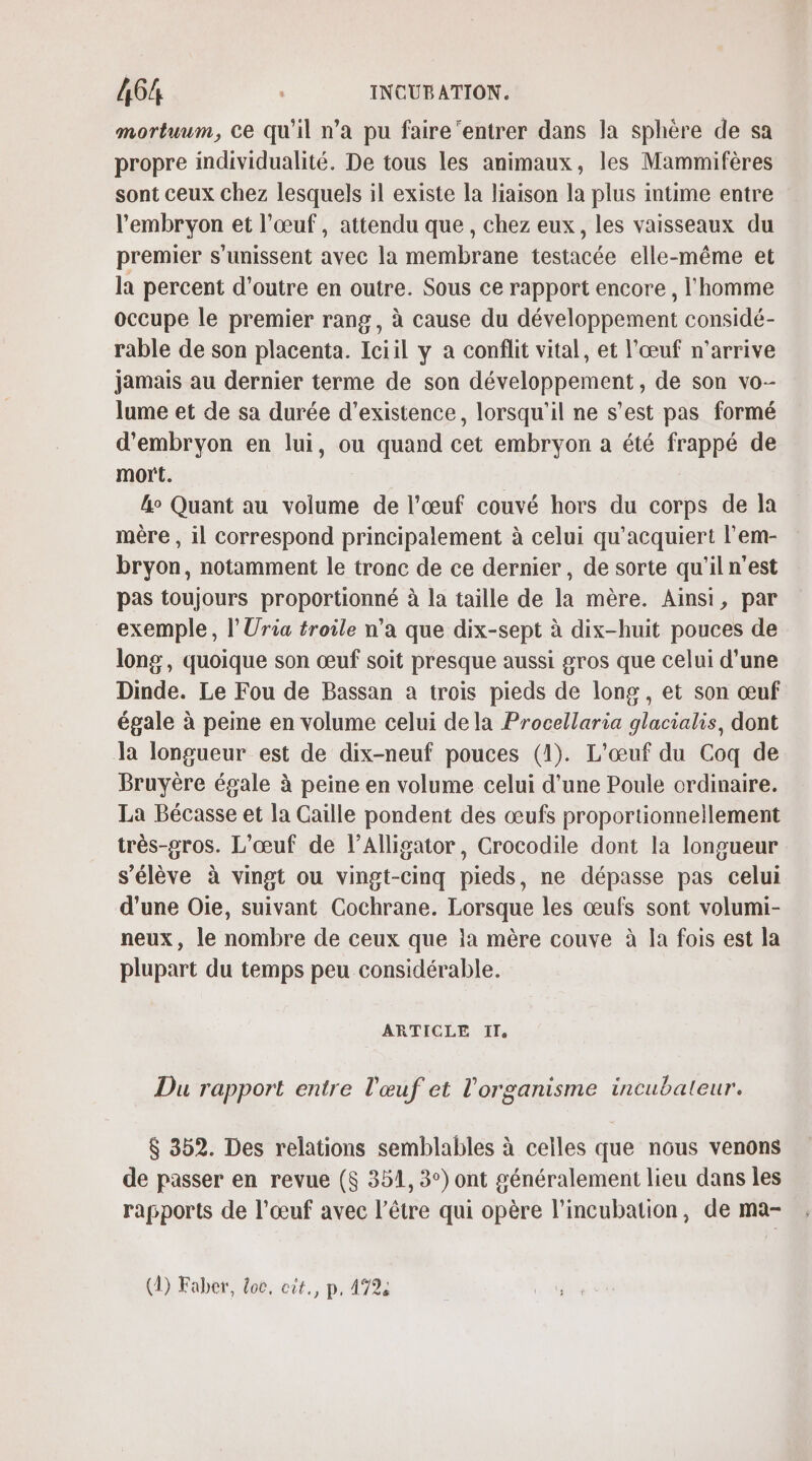 mortuum, Ce qu'il n’a pu faire ‘entrer dans la sphère de sa propre individualité. De tous les animaux, les Mammifères sont ceux chez lesquels il existe la liaison la plus intime entre l'embryon et l’œuf, attendu que, chez eux, les vaisseaux du premier s'unissent avec la membrane testacée elle-même et la percent d'outre en outre. Sous ce rapport encore, l'homme occupe le premier rang, à cause du développement considé- rable de son placenta. Iciil y a conflit vital, et l'œuf n'arrive jamais au dernier terme de son développement, de son vo- lume et de sa durée d'existence, lorsqu'il ne s’est pas formé d'embryon en lui, ou quand cet embryon a été frappé de mort. &amp;o Quant au volume de l'œuf couvé hors du corps de la mère , il correspond principalement à celui qu’acquiert l’em- bryon, notamment le tronc de ce dernier , de sorte qu'il n’est pas toujours proportionné à la taille de la mère. Ainsi, par exemple, l’Uria troile n’a que dix-sept à dix-huit pouces de long, quoique son œuf soit presque aussi gros que celui d’une Dinde. Le Fou de Bassan a trois pieds de long, et son œuf égale à peme en volume celui de la Procellaria glacialis, dont Ja longueur est de dix-neuf pouces (1). L'œuf du Coq de Bruyère égale à peine en volume celui d’une Poule ordinaire. La Bécasse et la Caïlle pondent des œufs proportionnellement très-gros. L’œuf de l’Alligator, Crocodile dont la longueur s'élève à vingt ou vingt-cinq pieds, ne dépasse pas celui d'une Oie, suivant Cochrane. Lorsque les œufs sont volumi- neux, le nombre de ceux que la mère couve à la fois est la plupart du temps peu considérable. ARTICLE I, Du rapport entre l'œuf et l'organisme incubaleur. $ 352. Des relations semblables à celles que nous venons de passer en revue ($ 351, 3°) ont généralement lieu dans les rapports de l’œuf avec l'être qui opère l’incubation, de ma- (1) Faber, doc, cit., p, 472