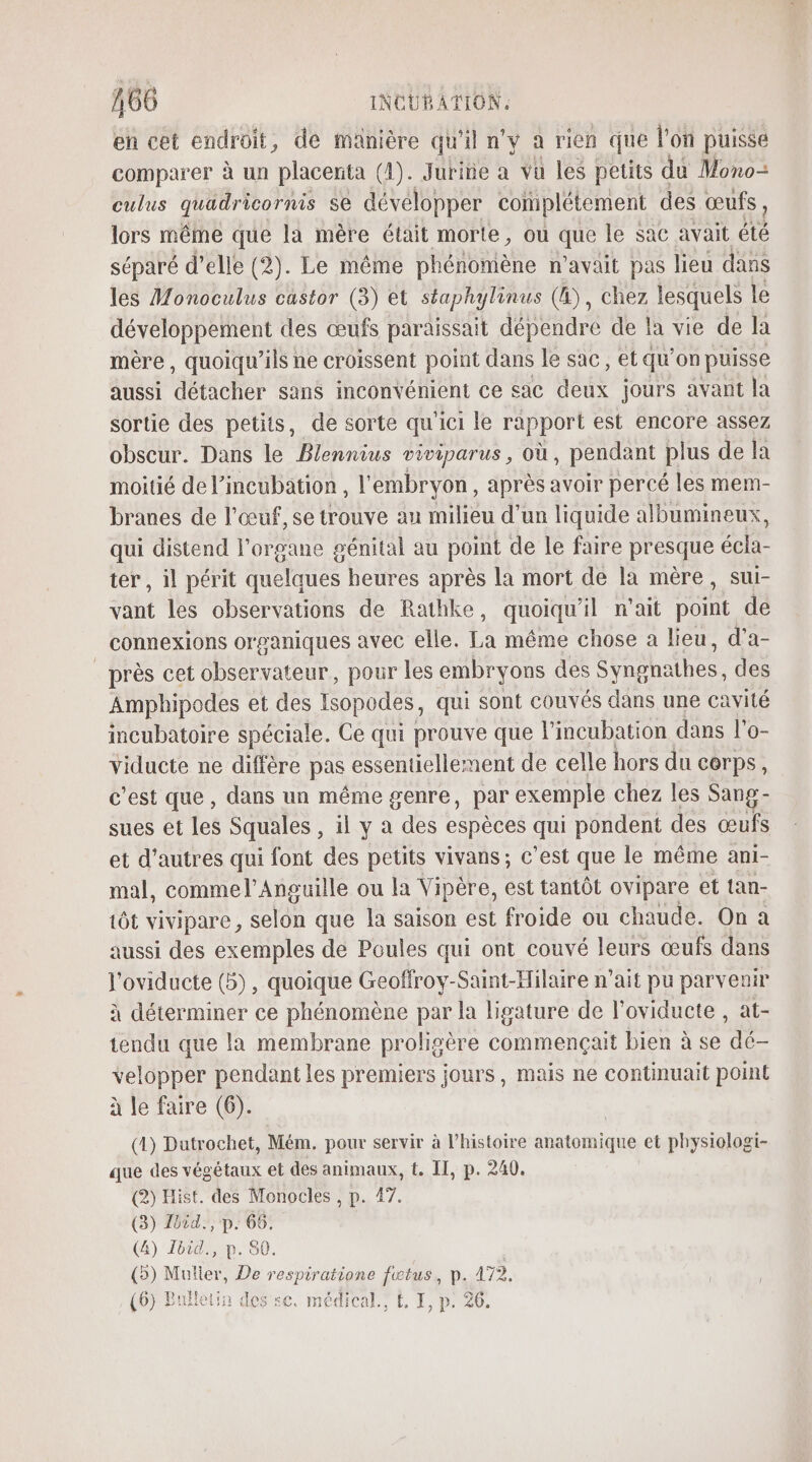 en cet endroit, de manière qu'il n’y a rien que l'on puisse comparer à un placenta (4). Juriñe a vu les petits du Mono culus quadricornis se développer complétement des œufs, lors même que la mère était morte, ou que le sac avait été séparé d’elle (2). Le même phénomène n'avait pas lieu dans les Monoculus castor (3) et staphylinus (4), chez lesquels le développement des œufs paraissait dépendre de la vie de la mère , quoiqu’ils ne croissent point dans le sac, et qu’on puisse aussi “asicher sans inconvénient ce sac ae jours avant la sortie des petits, de sorte qu'ici le rapport est encore assez obscur. Dans le Blennius viviparus, où, pendant plus de la moitié de l’incubation , l'embryon, après avoir percé les mem- branes de l'œuf, se trouve au milieu d’un liquide albumineux, qui distend l'organe génital au point de le faire presque écla- ter, il périt quelques heures après la mort de la mère, sui- vant les observations de Rathke, quoiqu'il n'ait point de connexions organiques avec elle. La même chose a lieu, d’a- _ près cet observateur, pour les embryons des Séhshathes. des Amphipodes et des Isopodes, qui sont couvés dans une cavité incubatoire spéciale. Ce qui prouve que l’incubation dans l'o- viducte ne diffère pas essentiellement de celle hors du corps, c'est que , dans un même genre, par exemple chez les Sang- sues et les Squales , il y à des espèces qui pondent des œufs et d’autres qui font des petits vivans ; c’est que le même ani- mal, commel’Anguille ou la Vipère, est tantôt ovipare et tan- tôt vivipare ET que la saison est froide ou chaude. On a aussi des exemples de Poules qui ont couvé leurs œufs dans l'oviducte (5), quoique Geoffroy-Saint-Hilaire n'ait pu parvenir à déterminer ce phénomène par la ligature de l’oviducte , at- tendu que la membrane proligère commençait bien à se dé- velopper pendant les premiers jours, mais ne continuait point à le faire (6). (1) Datrochet, Mém. pour servir à l’histoire Énitias et physiologi- que des végétaux et des animaux, t. IT, p. 240. (2) Hist. des Monocles , p. 47. (3) Tbid., p. 66. (4) Jbid., p. 80. (5) Muller, De respiratione fwtus, p. 172, (6) Bulletin des se. médical, L&amp; I, p. 20.