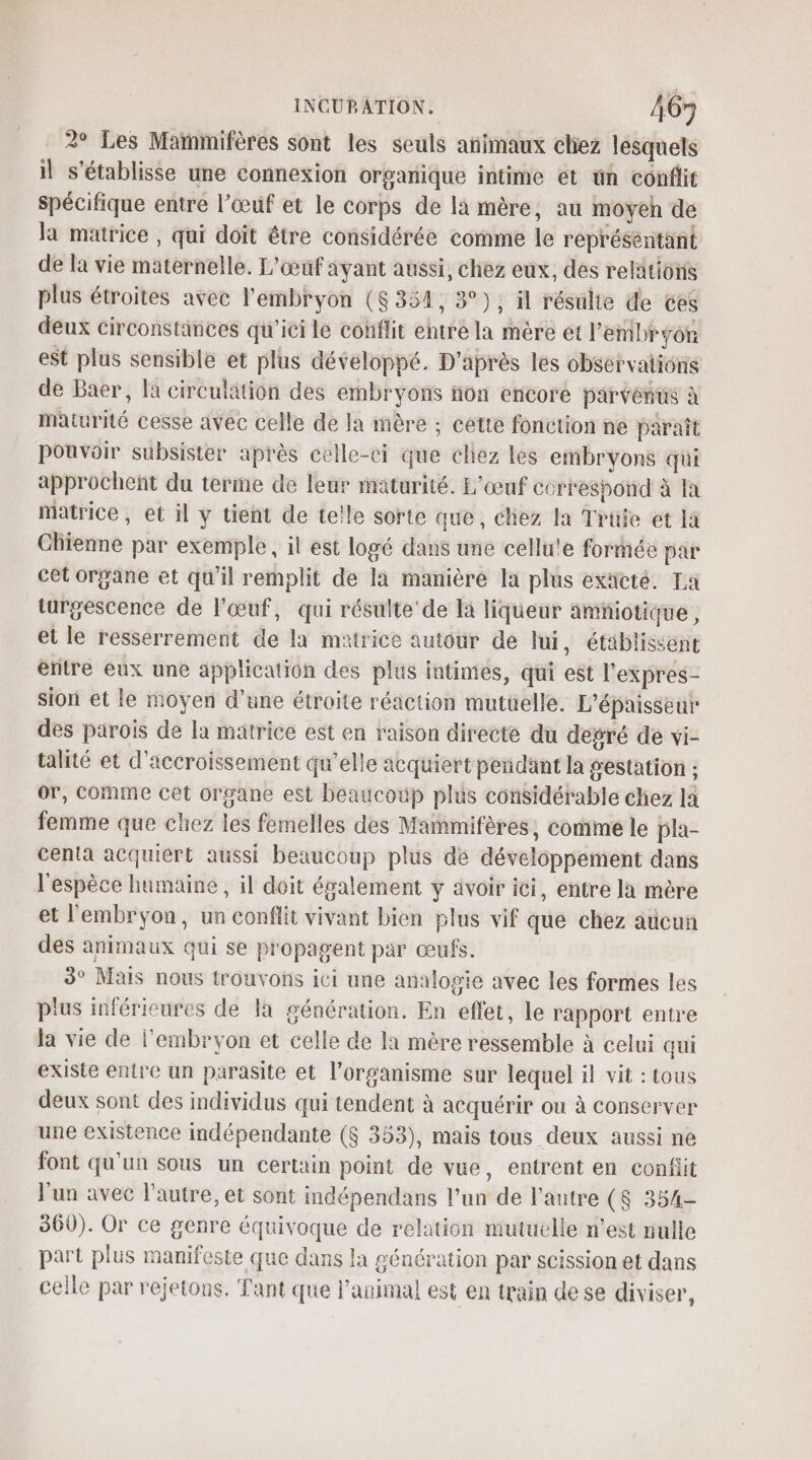 2° Les Mainmifères sont les seuls añimaux chez lesquels il s'établisse une connexion organique intime et tn conflit spécifique entre l'œuf et le corps de la mère, au moyeh de la matrice , qui doit être considérée comme le représentant de la vie maternelle. L'œuf ayant aussi, chez eux, des relations plus étroites avec l'embryon (8354, 3°); il résulte de ces deux circonstances qu'ici le cohflit entré la mère et l'embryon est plus sensible et plus développé. D'après les observations de Baer, la circulation des embryons non encore parvénus à maturité cesse avec celle de Ja mère ; cette fonction ne paraît pouvoir subsister après celle-ci que cliez les embryons qui approchent du terme de leur maturité. L’œuf correspond à Ia matrice, et il y tient de telle sorte que, chez la Trüfe et la Chienne par exemple, il est logé dans une cellu!e formée par cet organe et qu'il remplit de la manière la plus exäcté. La turgescence de l'œuf, qui résulte’ de la liqueur amñiotique, et le resserrement de la matrice autour de lui, établissent entre eux une application des plus intimes, qui est l'expres- sion et le moyen d’une étroite réaction mutüelle. L’épaisseur des parois de la matrice est en raison directe du degré de vi- talité et d’accroissement qu’elle acquiert pendant la gestation ; or, comme cet organe est beaucoup plus considérable chez la femme que chez les femelles des Mammifères, comme le pla- centa acquiert aussi beaucoup plus dé développement dans l'espèce humaine , il doit également y ävoir ici, entre la mère et l'embryon, un conflit vivant bien plus vif que chez adcun des animaux qui se propagent par œufs. 3° Mais nous trouvons ici une analogie avec les formes les plus inférieures de la génération. En effet, le rapport entre la vie de l'embryon et celle de la mère ressemble à celui qui existe entre un parasite et l'organisme sur lequel il vit : tous deux sont des individus qui tendent à acquérir on à conserver une existence indépendante ($ 353), mais tous deux aussi ne font qu’un sous un certain point de vue, entrent en confiit l'un avec l’autre, et sont indépendans l’un de l'autre ($ 354- 360). Or ce genre équivoque de relation mutuelle n’est nulle part plus manifeste que dans la génération par scission et dans celle par rejetons. Tant que l'animal est en train de se diviser,