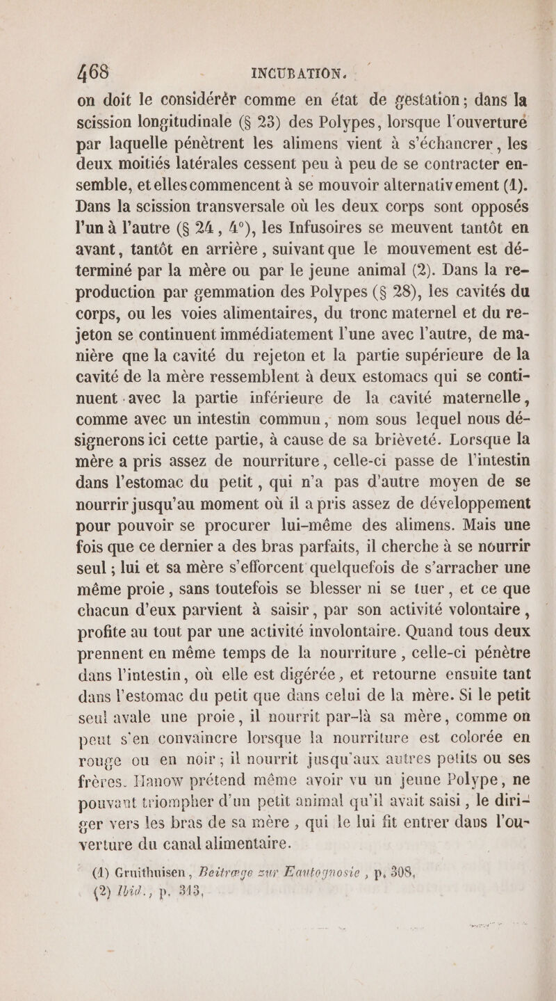 on doit le considérér comme en état de gestation; dans la scission longitudinale ($ 23) des Polypes, lorsque l'ouverturé par laquelle pénètrent les alimens vient à s’échancrer, les deux moitiés latérales cessent peu à peu de se contracter en- semble, etelles commencent à se mouvoir alternativement (1). Dans la scission transversale où les deux corps sont opposés l’un à l’autre ($ 24, 4°), les Infusoires se meuvent tantôt en avant, tantôt en arrière , suivant que le mouvement est dé- terminé par la mère ou par le jeune animal (2). Dans la re- production par #emmation des Polypes ($ 28), les cavités du corps, ou les voies alimentaires, du tronc maternel et du re- jeton se continuent immédiatement l’une avec l’autre, de ma- nière qne la cavité du rejeton et la partie supérieure de la cavité de la mère ressemblent à deux estomacs qui se conti- nuent avec la partie inférieure de la cavité maternelle, comme avec un intestin commun, nom sous lequel nous dé- signerons ici cette partie, à cause de sa brièveté. Lorsque la mère a pris assez de nourriture, celle-ci passe de l’intestm dans l'estomac du petit, qui n’a pas d'autre moyen de se nourrir jusqu'au moment où il a pris assez de développement pour pouvoir se procurer lui-même des alimens. Mais une fois que ce dernier a des bras parfaits, il cherche à se nourrir seul ; lui et sa mère s'efforcent quelquefois de s’arracher une même proie, sans toutefois se blesser ni se tuer , et ce que chacun d’eux parvient à saisir, par son activité volontaire, profite au tout par une activité involontaire. Quand tous deux prennent en même temps de la nourriture , celle-ci pénètre dans l'intestin, où elle est digérée, et retourne ensuite tant dans l'estomac du petit que dans celui de la mère. Si le petit seul avale une proie, il nourrit par-là sa mère, comme on peut s'en convaincre lorsque la nourriture est colorée en rouge ou en noir; il nourrit jusqu'aux autres pelits ou ses frères. Hanow prétend même avoir vu un jeune Polype, ne pouvant triompher d’un petit animal qu'il avait saisi, le diri- ger vers les bras de sa mère , qui le lui fit entrer davs l'ou- verture du canal alimentaire. (4) Gruithuisen, Beitrege zur Eautognosie , p, 308, (2) dbid., p, 315,