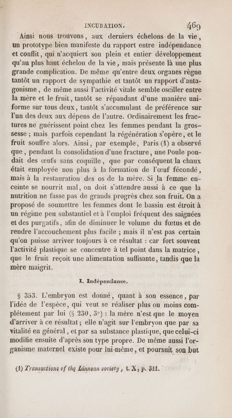 Ainsi nous trouvons, aux derniers échelons de la vie, un prototype bien manifeste du rapport entre indépendance et conflit, qui n'acquiert son plein et entier développement qu’au plus haut écheion de la vie, mais présente là une plus grande complication. De même qu'entre deux organes règne tantôt un rapport de sympathie et tantôt un rapport d'anta- gonisme , de même aussi l’activité vitale semble osciller entre la mère et le fruit, tantôt se répandant d’une manière uni- forme sur tous deux, tantôt s’accumulant de préférence sur l’un des deux aux dépens de l’autre. Ordinairement les frac- tures ne guérissent point chez les femmes pendant la gros- sesse ; mais parfois cependant la régénération s'opère, et le fruit souffre alors. Ainsi, par exemple, Paris (1) a observé que, pendant la consolidation d’une fracture , une Poule pon- dait des œufs sans coquille, que par conséquent la chaux était employée non plus à la formation de l'œuf fécondé, mais à la restauration des os de la mère. Si la femme en- ceinte se nourrit mal, on doit s’attendre aussi à ce que la nutrition ne fasse pas de grands progrès chez son fruit. On a proposé de soumettre les femmes dont le bassin est étroit à un régime peu substantiel et à l'emploi fréquent des saignées et des purgatifs, afin de diminuer le volume du fœtus et de rendre l'accouchement plus facile ; mais il n’est pas certain qu'on puisse arriver toujours à ce résultat : car fort souvent l’activité plastique se concentre à tel point dans la matrice, que le fruit reçoit une alimentation suflisante, tandis que la mère maigrit. I. Indépendance. $ 353. L'embryon est donné, quant à son essence, par l'idée de lespèce, qui veut se réaliser plus ou moins com- plétement par lui ($ 230, 3°) : la mère n’est que le moyen d'arriver à ce résultat ; elle n’agit sur l'embryon que par sa vitalité en général , et par sa substance plastique, que celui-ci modifie ensuite d’après son type propre. De même aussi l’or- ganisme maternel existe pour lui-même, et poursuit son but (4) Transactions of the Linnean society, \. X, p. 811.