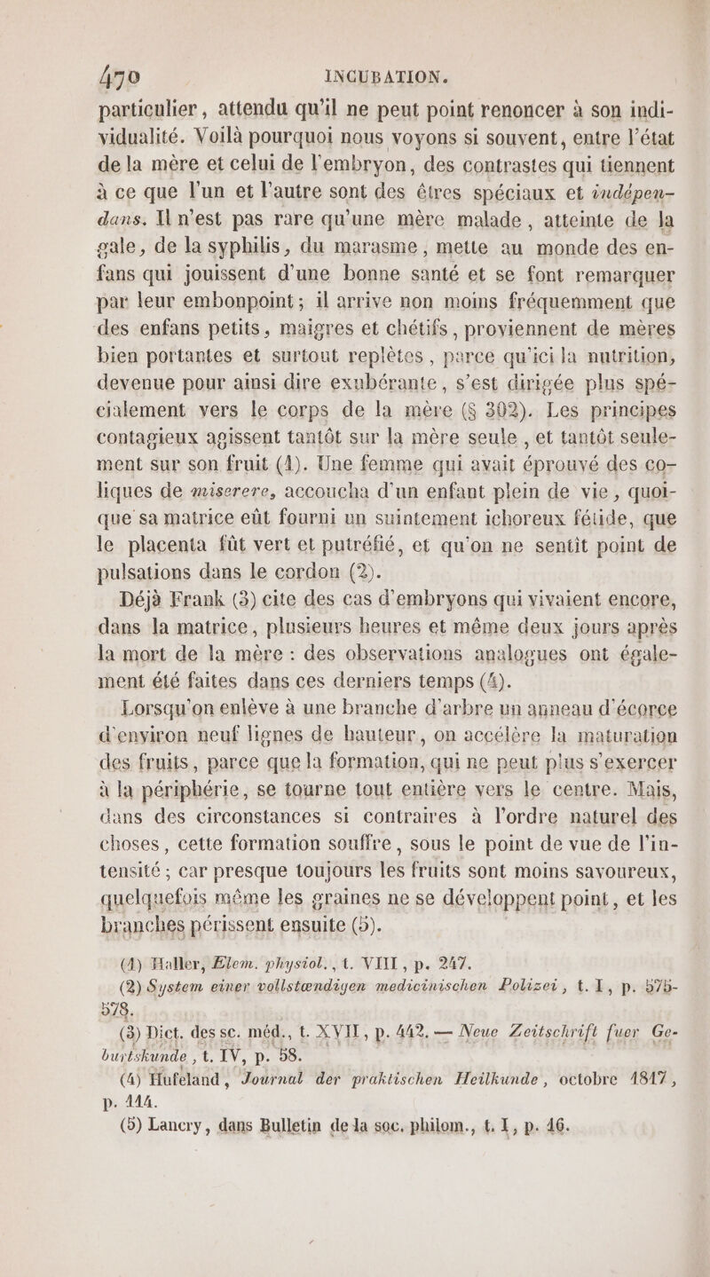 particulier, attendu qu’il ne peut point renoncer à son indi- vidualité. Voilà pourquoi nous voyons si souvent, entre l’état de la mère et celui de l'embryon, des contrastes qui tiennent à ce que l'un et l’autre sont des êtres spéciaux et ixdépen- dans. n'est pas rare qu'une mêre malade, atteinte de la sale, de la syphilis, du marasme , mette au monde des en- fans qui jouissent d'une bonne santé et se font remarquer par leur embonpoint ; il arrive non moins fréquemment que des enfans petits, maigres et chétifs, proviennent de mères bien portantes et surtout replètes, parce qu'ici la nutrition, devenue pour ainsi dire exubérante, s’est dirigée plus spé- cialement vers le corps de la mère ($ 302). Les principes contagieux agissent tantôt sur la mère seule , et tantôt seule- ment sur son fruit (4). Une femme qui avait éprouvé des co- liques de miserere, accoucha d'un enfant plein de vie, quoi- que sa matrice eût fourni un suintement ichoreux fétide, que le placenta fût vert et puiréfié, et qu'on ne sentit point de pulsations dans le cordon (2). Déjà Frank (3) cite des cas d'embryons qui vivaient encore, dans la matrice, plusieurs heures et même deux jours après la mort de la mère : des observations analogues ont égale- ment été faites dans ces derniers temps (4). Lorsqu'on enlève à une branche d'arbre un anneau d'écorce d'environ neuf lignes de hauteur, on accélère la maturation des fruits, parce que la formation, qui ne peut plus s’exercer à la périphérie, se tourne tout entière vers le centre. Mais, ans des circonstances si contraires à l’ordre naturel des Hs cette formation souffre, sous à point de vue de l'in- tensité ; car presque toujours les fruits sont moins savoureux, quelquefois même les graines ne se développent point, et les branches périssent ensuite (5). (4) Haller, Elem. physiol. , 1. VIIT , p. 247. (2) System einer vollstændigen medicinischen Polizei, t. 1, p. b7b- 978. (3) Dict. des sc. méd., t. XVIT, p. 442. — Neue Zeitschrift fuer Ge- burés kunde L. IV, p. 58. (4) Hufeland , Journal der praktischen Heilkunde , octobre 1817, p. 114. (3) Lancry, dans Bulletin de la soc. philom., &amp; I, p. 46.