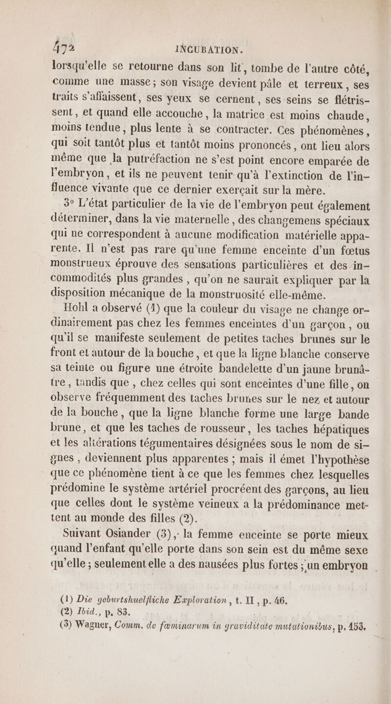 lorsqu'elle se retourne dans son lit, tombe de l’autre côté, comme une masse ; Son visage devient pâle et terreux, ses traits s'affaissent, ses yeux se cernent , ses seins se flétris- sent, et quand elle accouche , la matrice est moins chaude, moins tendue , plus lente à se contracter. Ces phénomènes, qui soit tantôt plus et tantôt moins prononcés, ont lieu alors même que Ja putréfaction ne s’est point encore emparée de l'embryon, et ils ne peuvent tenir qu'à l'extinction de l'in- fluence vivante que ce dernier exerçait sur la mère. 3° L'état particulier de la vie de l'embryon peut également déterminer, dans la vie maternelle , des changemens spéciaux qui ne correspondent à aucune modification matérielle appa- rente. Il n’est pas rare qu’une femme enceinte d’un fœtus monstrueux éprouve des sensations particulières et des in- commodités plus grandes , qu’on ne saurait expliquer par la disposition mécanique de la monstruosité elle-même. Hohl a observé (1) que la couleur du visage ne change or- dinairement pas chez les femmes enceintes d'un garçon , ou qu'il se manifeste seulement de petites taches brunes sur le front et autour de la bouche , et que la ligne blanche conserve sa teinte ou figure une étroite bandelette d'un jaune brunà- tre , tandis que , chez celles qui sont enceintes d’une fille, on observe fréquemment des taches brunes sur le nez et autour de la bouche, que la ligne blanche forme une large bande brune, et que les taches de rousseur, les taches hépatiques et les aliérations tégumentaires désignées sous le nom de si- gnes , deviennent plus apparentes ; mais il émet l’hypothèse que ce phénomène tient à ce que les femmes chez lesquelles prédomine le système artériel procréent des garçons, au lieu que celles dont le système veineux a la prédominance met- tent au monde des filles (2). ; Suivant Osiander (3), la femme enceinte se porte mieux quand l'enfant qu’elle porte dans son sein est du même sexe qu’elle ; seulement elle à des nausées plus fortes ;'un embryon (1) Die geburtshuelfiiche Exploration , t. IT, p. 46. (2) Ibid. p, 83. | | | (3) Wagner, Comm. de fœminarum ün graviditate mutationibus, p, 453,