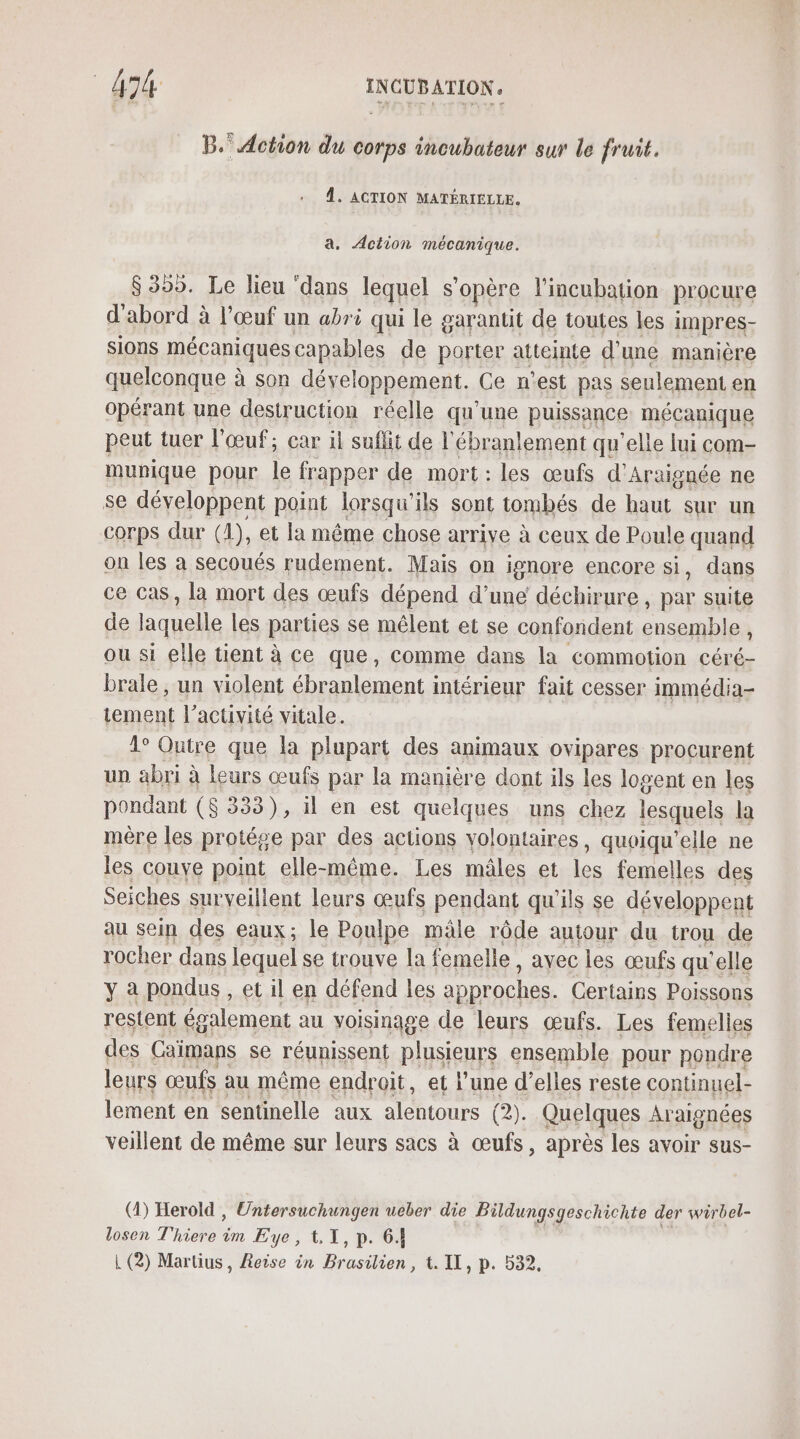 B. Action du corps incubateur sur le fruit. 4. ACTION MATÉRIELLE. a. Action mécanique. $359. Le lieu ‘dans lequel s'opère lincubation procure d'abord à l'œuf un abri qui le garantit de toutes les impres- SIOnS mécaniques capables de porter atteinte d' une manière quelconque à son développement. Ce n’est pas seulement en opérant une destruction réelle qu'une puissance mécanique peut tuer l'œuf; car il suffit de ébranlement qu'elle lui com- munique pour le frapper de mort : les œufs d'Araignée ne se développent point lorsqu'ils sont tombés de haut sur un corps dur (1), et la même chose arrive à ceux de Poule quand on les à secoués rudement. Mais on ignore encore si, dans ce Cas, la mort des œufs dépend d’une déchirure, par suite de laquelle les parties se mêlent et se confondent ensemble, ou si elle tient à ce que, comme dans la commotion céré- brale , un violent ébranlement intérieur fait cesser immédia- tement l’activité vitale. 1° Outre que la plupart des animaux ovipares procurent un abri à Leurs œufs par la manière dont ils les logent en les pondant ($ 333), il en est quelques uns chez lesquels la mère les protége par des actions volontaires, quoiqu'elle ne les couye point elle-même. Les mâles et les femelles des Seiches surveillent leurs œufs pendant qu'ils se développent au sein des eaux; le Poulpe mâle rôde autour du trou de rocher dans lequel se trouve la femelle, ayec les œufs qu'elle y à pondus , et il en défend les a pproches. Certains Poissons restent également au voisinage de leurs œufs. Les femelles des Caimans se réunissent plusieurs ensemble pour pondre leurs œufs au même endroit, et l’une d'elles reste continuel- lement en sentinelle aux alentours (2). Quelques Ar aignées veillent de même sur leurs sacs à œufs, après les avoir sus- (1) Herold , Untersuchungen ueber die Bildungsgeschichte der wirbel- losen T'hiere im Eye, 1.1, p. 64 À (2) Martius, Reise in Bino er tt il,p. 532.