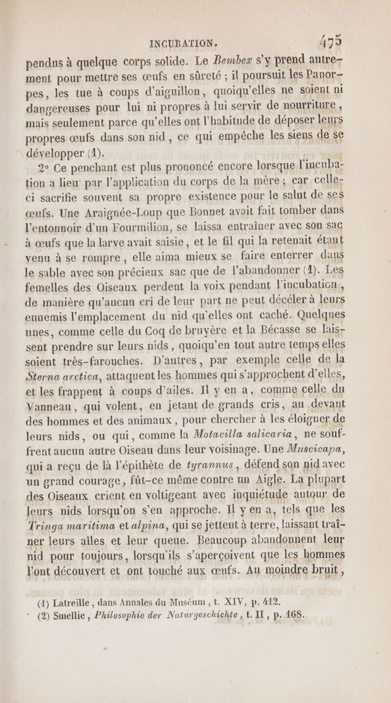 pendus à quelque corps solide. Le Bembez S'y prend autre- ment pour mettre ses œufs en sûreté ; il poursuit les Panor- pes, les tue à coups d’aiguillon, quoiqu’elles ne soient ni dangereuses pour lui ni propres à lui servir de nourriture , mais seulement parce qu’elles ont l'habitude de déposer leurs propres œufs dans son nid, ce qui empêche les siens de se \ développer (1). | 2° Ce penchant est plus prononcé encore lorsque l'incuba- tion a lieu par l'application du corps de la mère; car celle- ci sacrifie souvent sa propre existence pour le salut de ses œufs. Une Araignée-Loup que Bonnet avait fait tomber dans l’entonnoir d’un Fourmilion, se laissa entraîner avec son sac à œufs que la larve avait saisie, et le fil qui la retenait étant venu à se rompre, elle aima mieux se faire enterrer dans le sable avec son précieux sac que de l’abandonner (1). Les femelles des Oiseaux perdent la voix pendant l'incubaticon,, de manière qu'aucun eri de leur part ne peut décéler à leurs ennemis l'emplacement du nid qu'elles ont caché. Quelques unes, comme celle du Coq de bruyère et la Bécasse se lais- sent prendre sur leurs nids, quoiqu’en tout autre temps elles soient très-farouches. D’autres, par exemple celle de la Sterna arctica, attaquent les hommes qui s'approchent d'elles, et les frappent à coups d’ailes. Il y en a, comme celle du Vanneau, qui volent, en jetant de grands cris, au devant des hommes et des animaux , pour chercher à les éloigner de leurs nids, ou qui, comme la Mofacilla salicaria, ne souf- frent aucun autre Oiseau dans leur voisinage. Une Muscicapa, qui a reçu de là l’épithète de éyrannus , défend son nid avec un grand courage, fût-ce même contre un Aigle. La plupart des Oiseaux crient en voltigeant avec inquiétude autour de leurs nids lorsqu'on s’en approche. Il yen a, tels que les Tringa maritima et alpina, qui se jettent à terre, laissant traf- ner leurs aîles et leur queue. Beaucoup abandonnent leur nid pour toujours, lorsqu'ils s’aperçoivent que les hommes l'ont découvert et ont touché aux œufs. Au moindre bruit , Ÿ (4) Latreille , dans Annales du Muséum , t. XIV, p. 412. (2) Smellie, Philosophie der Naturgeschichte , t. IT, p. 168.