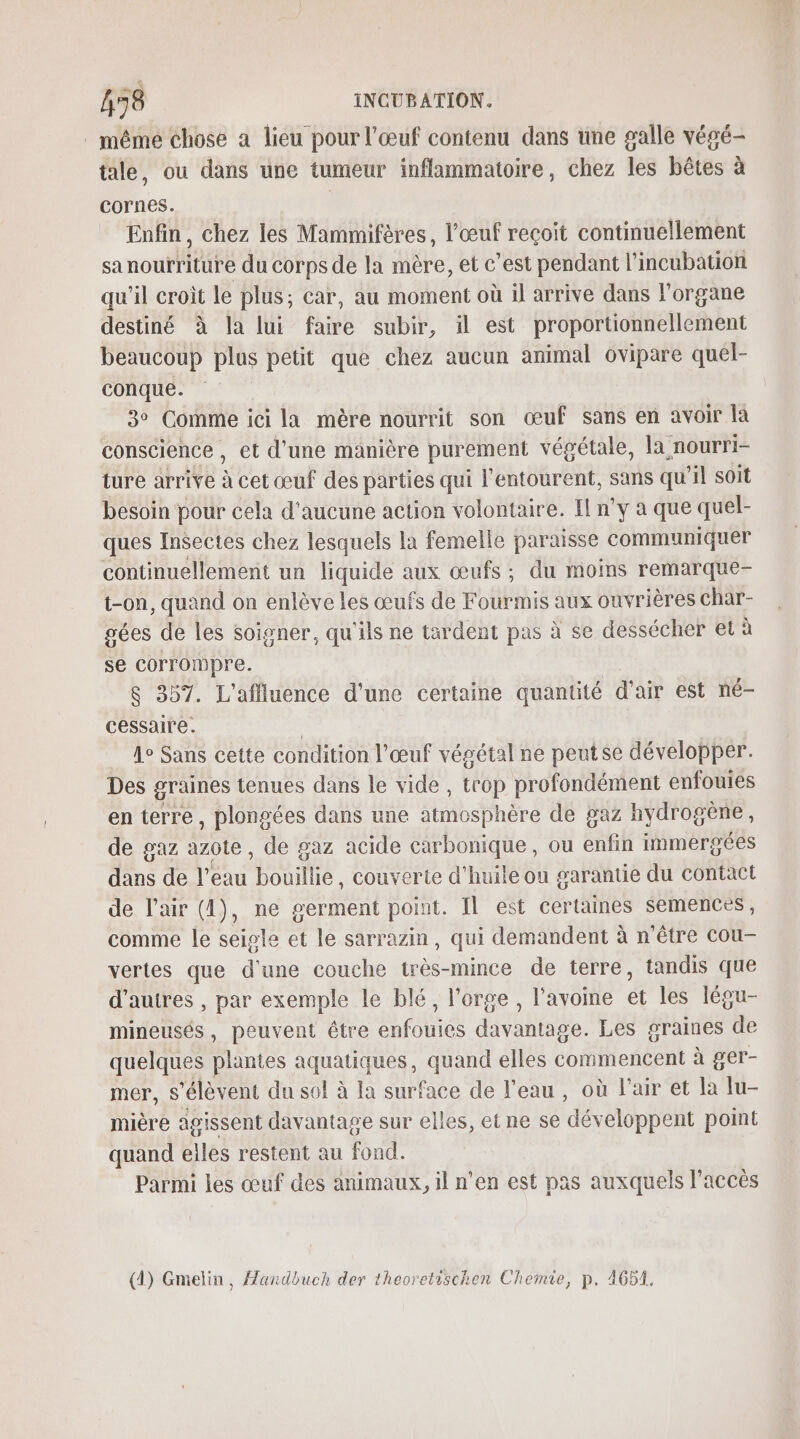 même chose a lieu pour l'œuf contenu dans üne galle végé- tale, ou dans une tumeur inflammatoire, chez les bêtes à cornes. | Enfin, chez les Mammifères, l'œuf reçoit continuellement sa noutriture du corps de la mère, et c’est pendant l’incubation qu'il croît le plus; car, au moment où il arrive dans l'organe destiné à la lui faire subir, il est proportionnellement beaucoup plus petit que chez aucun animal ovipare quel- conque. 3° Comme ici la mère nourrit son œuf sans en avoir là conscience , et d’une manière purement végétale, la nourri- ture arrive à cet œuf des parties qui l'entourent, sans qu’il soit besoin pour cela d'aucune action volontaire. Il n'y a que quel- ques Insectes chez lesquels la femelle paraisse communiquer continuellement un liquide aux œufs; du moins remarque- t-on, quand on enlève les œufs de Fourmis aux ouvrières char- gées de les soigner, qu'ils ne tardent pas à se dessécher et à se corrompre. 8 357. L'affluence d'une certaine quantité d'air est né- cessaire. | _ 4e Sans cette condition l'œuf végétal ne peutse développer. Des graines tenues dans le vide , trop profondément enfouies en terre, plongées dans une atmosphère de gaz hydrogène, de gaz azote , de gaz acide carbonique, ou enfin immergées dans de Ke bouillie, couverte d'huile ou garantie du contact de l'air (4), ne serment point. Il est certaines semences, comme le seigle et le sarrazin, qui demandent à n'être cou- vertes que d'une couche très-mince de terre, tandis que d’autres , par exemple le blé, l'orge , l'avome et les légu- mineusés, peuvent être enfouies davantage. Les graines de quelques plantes aquatiques, quand elles commencent à ger- mer, s'élèvent du sol à la surface de l'eau, où l'air et Îa lu- mière agissent davantage sur elles, et ne se développent point quand les restent au fond. Parmi les œuf des animaux, il n’en est pas auxquels l’accès (1) Gmelin, Handbuch der theoretischen Chemie, p. 4651.