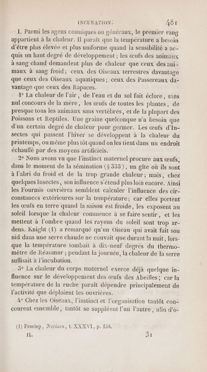 INCUBATION: Aèr I. Parmi les agens cosmiques ou généraux, le premier rang appartient à la chaleur. IL paraît que la température a besoin d'être plus élevée et plus uniforme quand la sensibilité a ac- quis un haut degré de développement ; les œufs des animaux à sang chaud demandent plus de chaleur que ceux des ani-- maux à sang froid; ceux des Oiseaux terrestres davantage que ceux des Oiseaux aquatiques; ceux des Passereaux da- vantage que ceux des Rapaces. 1° La chaleur de l'air, de l’eau et du sol fait éclore, sans nul concours de la mère, les œufs de toutes les plantes, de presque tous les animaux sans vertèbres, et de la plupart des Poissons et Reptiles. Une graine quelconque n’a besoin que d’un certain degré de chaleur pour germer. Les œufs d’In- sectes qui passent l'hiver se développent à Ia chaleur du printemps, ou même plus tôt quand on les tient dans un endroit échauflé par des moyens artificiels. 2° Nous avons vu que l'instinct maternel procure aux œufs, dans le moment de la sémination {$ 333), un gîte où ils sont à l'abri du froid et de la trop grande chaleur; mais, chez quelques Insectes, son influence s'étend plus loin encore. Ainsi les Fourmis ouvrières semblent calculer l'influence des cir- constances extérieures sur la température; car elles portent les œufs en terre quand la saison est froide, les exposent au soleil lorsque la chaleur commence à se faire sentir, et les mettent à l'ombre quand les rayons du soleil sont trop ar- dens. Knight (1) a remarqué qu’un Oiseau qui avait fait son nid dans une serre chaude ne couvait que durant la nuit, lors- que la température tombait à dix-neuf degrés du thermo- mètre de Réaumur ; pendant la journée, la chaleur de la serre suffisait à l’incubation. 3° La chaleur du corps maternel exerce déjà quelque in- fluence sur le développement des œufs des Abeilles; car la température de la ruche paraît dépendre principalement de l'activité que déploient Les ouvrières. A° Chez les Oiseaux, l'instinct et l'organisation tantôt con- courent ensemble, tantôt se suppléent l’un l'autre, afin d’o- (1) Froriep, Notizen, t, XXXVI, p. 454.