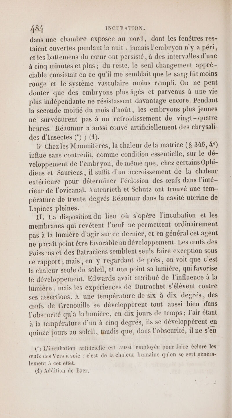 dans une chambre exposée au nord, dont les fenêtres res- taient ouvertes pendant la nuit : jamais l'embryon n’y à péri, et les battemens du cœur ont persisté, à des intervalles d'une à cinq minutes et plus; du reste, le seul changement appré- ciable consistait en ce qu’il me semblait que le sang fût moins rouge et le système vasculaire moins rempli. On ne peut douter que des embryons plus âgés et parvenus à une vie plus indépendante ne résistassent davantage encore. Pendant la seconde moitié du mois d'août, les embryons plus jeunes ne survécurent pas à un refroidissement de vingt-quatre heures. Réaumur a aussi couvé arüficiellement des chrysali- des d’Insectes (*) ) (1). Bo Chez les Mammifères, la chaleur de la matrice ($ 346, 4°) influe sans contredit, comme condition essentielle, sur le dé- veloppement de l'embryon, de même que, chez certains Ophi- diens et Sauriens , il suflit d’un accroissement de la chaleur extérieure pour déterminer l’éclosion des œufs dans l'inté- rieur de l'ovicanal. Autenrieth et Schutz ont trouvé une tem- pérature de trente degrés Réaumur dans la cavité utérine de Lapines pleines. 11. La disposition du lieu où s'opère l’incubation et les membranes qui revêtent l'œuf ne permettent ordinairement pas à la lumière d'agir sur ce dernier, et en général cet agent ne paraît point être favorable au développement. Les œufs des Poissons et des Batraciens semblent seuls faire exception sous ce rapport ; mais, en y regardant de près, on voit que c’est la chaleur seule du soleil, et non point sa lumière, qui favorise le développement. Edwards avait attribué de l'influence à la lumière : mais les expériences de Dutrochet s'élèvent contre ses assertions. À une température de six à dix desrés, des œufs de Grenouille se développèrent tout aussi bien dans l'obscurité qu’à la lumière, en dix jours de temps ; l'air étant à la température d'un à cinq degrés, ils se développèrent en quinze jours au soleil, tandis que, dans l'obscurité, il ne s’en (‘) L'incubation artificielle est aussi employée pour faire éclore les œufs des Vers à soie : c'est de la chaleur humaine qu'on se sert généra- lement à cet effet.