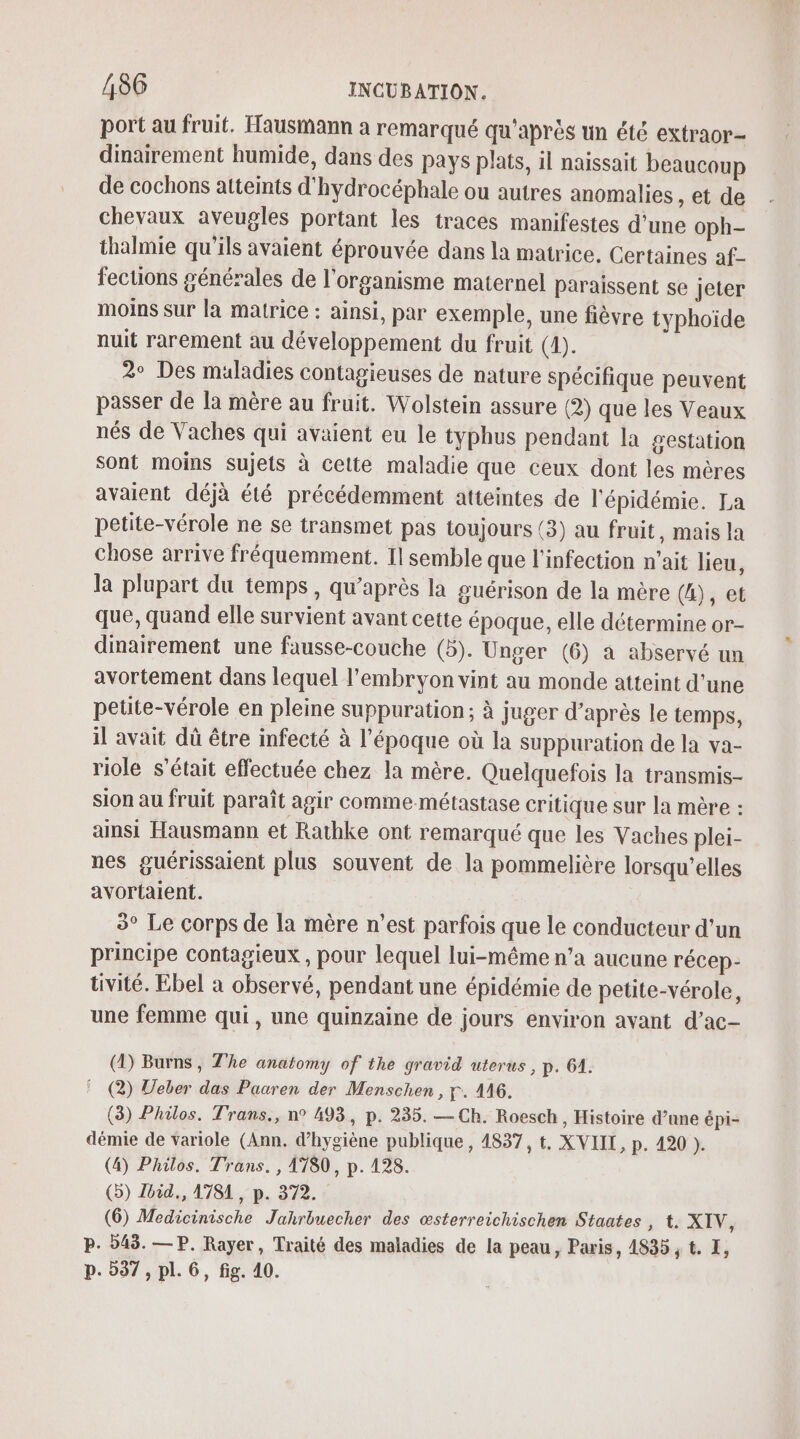 port au fruit. Hausmann a remarqué qu'après un été extraor- dinairement humide, dans des pays plats, il naissait beaucoup de cochons atteints d'hydrocéphale ou autres anomalies , et de chevaux aveugles portant les traces manifestes d’une oph- thalmie qu'ils avaient éprouvée dans la matrice, Certaines af- fections générales de l'organisme maternel paraissent se jeter moins sur la matrice : ainsi, par exemple, une fièvre typhoide nuit rarement au développement du fruit (4). 2° Des maladies contagieuses de nature spécifique peuvent passer de la mère au fruit. Wolstein assure (2) que les Veaux nés de Vaches qui avaient eu le typhus pendant la gestation Sont moins sujets à cette maladie que ceux dont les mères avaient déjà été précédemment atteintes de l'épidémie. La petite-vérole ne se transmet pas toujours (3) au fruit, mais la chose arrive fréquemment. Il semble que l'infection n'ait lieu, la plupart du temps, qu'après la guérison de la mère (4), et que, quand elle survient avant cette époque, elle détermine or- dinairement une fausse-couche (5). Unger (6) a abservé un avortement dans lequel l'embryon vint au monde atteint d'une petite-vérole en pleine suppuration ; à juger d’après le temps, il avait dû être infecté à l’époque où la suppuration de la va- riole s'était effectuée chez la mère. Quelquefois la transmis- sion au fruit paraît agir comme-métastase critique sur la mère : ainsi Hausmann et Rathke ont remarqué que les Vaches plei- nes guérissaient plus souvent de la pommelière lorsqu'elles avortalent. 3° Le corps de la mère n’est parfois que le conducteur d’un principe contagieux , pour lequel lui-même n’a aucune récep- tivité. Ebel a observé, pendant une épidémie de petite-vérole, une femme qui , une quinzaine de jours environ ayant d’ac- (D) Burns, The anatomy of the gravid uterus, p. 61. ! (2) Weber das Paaren der Menschen, r. 416. (3) Philos. Trans., n° 493, p. 235. — Ch. Roesch, Histoire d’ane épi- démie de variole (Ann. d'hygiène publique, 4837, t. XVIII, p. 420 ). (4) Philos. Trans. , 4780, p. 128. (5) lbid., 1781, p. 372. (6) Medicinische Jahrbuecher des œsterreichischen Staates , t. XIV, P. 545. —P. Rayer, Traité des maladies de la peau, Paris, 4835, t. I, p. 537, pl. 6, fig. 40.