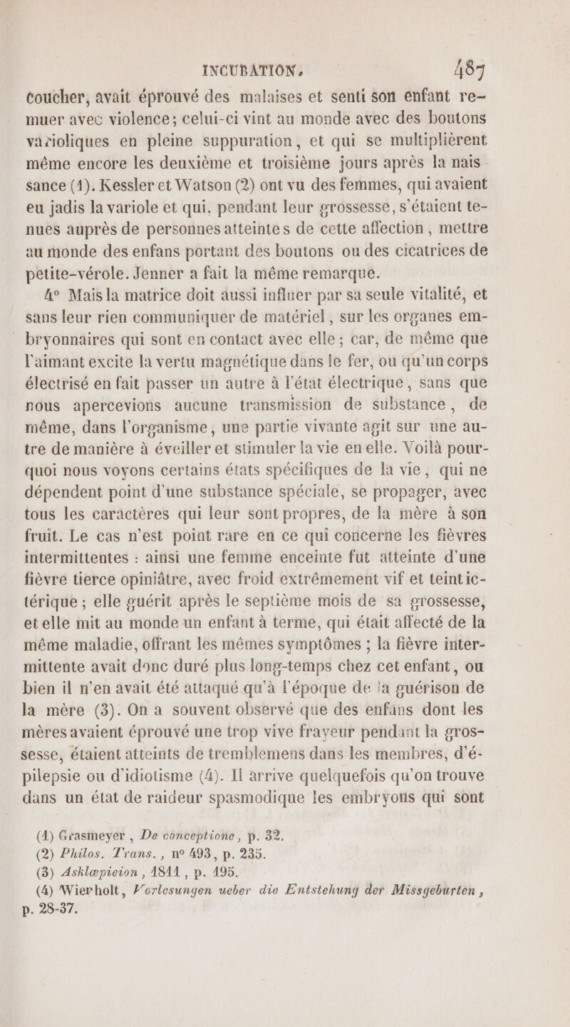 toucher, avait éprouvé des malaises et senti son enfant re- muer avec violence; celui-ci vint au monde avec des boutons varioliques en pleine suppuration, et qui se multiplièrent même encore les deuxième et troisième jours après la nais. sance (1). Kessler et Watson (2) ont vu des femmes, qui avaient eu jadis la variole et qui. pendant leur grossesse, s'étaient te- nues auprès de personnes atteintes de cette affection, mettre au monde des enfans portant des boutons ou des cicatrices de petite-vérole.Jenner a fait la même remarque. &amp;° Maisla matrice doit aussi influer par sa seule vitalité, et sans leur rien communiquer de matériel, sur les organes em- bryonnaires qui sont en contact avec elle; car, de même que l'aimant excite la vertu magnétique dans le fer, où qu’un corps électrisé en fait passer un autre à l’état électrique, sans que nous apercevions aucune transmission de substance, de même, dans l'organisme, une partie vivante agit sur une au- tre de manière à éveiller et stimuler la vie en elle. Voilà pour- quoi nous voyons certains états spécifiques de la vie, qui ne dépendent point d'une substance spéciale, se propager, avec tous les caractères qui leur sont propres, de la mère à son fruit. Le cas n’est point rare en ce qui concerne les fièvres intermittentes : ainsi une femme enceinte fut atteinte d'une fièvre tierce opiniâtre, avec froid extrêmement vif et teintic- térique ; elle guérit après le septième mois de sa grossesse, etelle mit au monde un enfant à terme, qui était affecté de la même maladie, offrant les mêmes symptômes ; la fièvre inter- mittente avait donc duré plus long-temps chez cet enfant, ou bien il n'en avait été attaqué qu’à l'époque de la guérison de la mère (3). On a souvent observé que des enfans dont les mères avaient éprouvé une trop vive frayeur pendant la gros- sesse, étaient atteints de tremblemens dans les membres, d'é- pilepsie ou d'idiotisme (4). Il arrive quelquefois qu'on trouve dans un état de raideur spasmodique les embryons qu sont (1) Grasmeyer , De conceptione, p. 32. (2) Philos. Trans., n° 493, p. 235. (3) Asklæpieion , 1811, p. 195. (4) Wierholt, F’orlesungen ueber die Entstehung der Missgeburten , p. 28-37.