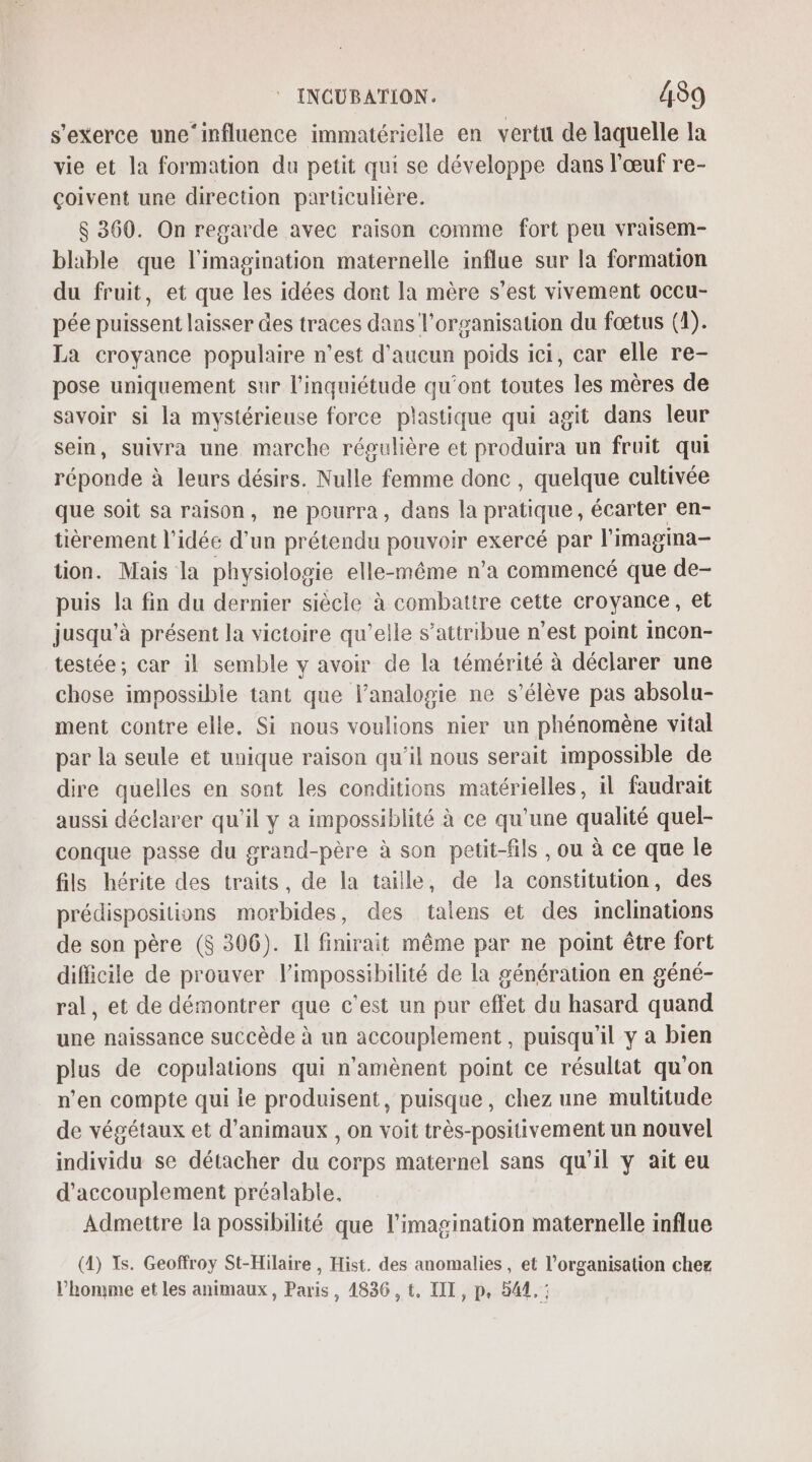 s'exerce une‘influence immatérielle en vertu de laquelle la vie et la formation du petit qui se développe dans l'œuf re- çoivent une direction particulière. $ 360. On regarde avec raison comme fort peu vraisem- blable que l'imagination maternelle influe sur la formation du fruit, et que les idées dont la mère s’est vivement occu- pée puissent laisser des traces dans l'organisation du fœtus (1). La croyance populaire n’est d'aucun poids ici, car elle re- pose uniquement sur l'inquiétude qu'ont toutes les mères de savoir si la mystérieuse force plastique qui agit dans leur sein, suivra une marche régulière et produira un fruit qui réponde à leurs désirs. Nulle femme donc , quelque cultivée que soit sa raison, ne pourra, dans la pratique, écarter en- tièrement l’idée d'un prétendu pouvoir exercé par l'imagima- tion. Mais la physiologie elle-même n’a commencé que de- puis la fin du dernier siècie à combattre cette croyance, et jusqu'à présent la victoire qu’elle s’attribue n’est point incon- testée; car il semble y avoir de la témérité à déclarer une chose impossible tant que lanalogie ne s'élève pas absolu- ment contre elle. Si nous voulions nier un phénomène vital par la seule et unique raison qu'il nous serait impossible de dire quelles en sont les conditions matérielles, il faudrait aussi déclarer qu'il y à impossiblité à ce qu'une qualité quel- conque passe du grand-père à son petit-fils , ou à ce que le fils hérite des traits, de la taille, de la constitution, des prédispositions morbides, des talens et des inclinations de son père ($ 306). Il finirait même par ne point être fort difficile de prouver l'impossibilité de la génération en géné- ral, et de démontrer que c’est un pur effet du hasard quand une naissance succède à un accouplement , puisqu'il y a bien plus de copulations qui n'amènent point ce résultat qu'on n’en compte qui ie produisent, puisque, chez une multitude de végétaux et d'animaux , on voit très-positivement un nouvel individu se détacher du corps maternel sans qu'il y ait eu d'accouplement préalable, Admettre la possibilité que l'imagination maternelle influe (4) Ts. Geoffroy St-Hilaire , Hist. des anomalies , et l’organisation chez l’homme et les animaux, Paris, 4836, t, III, p, 544. :