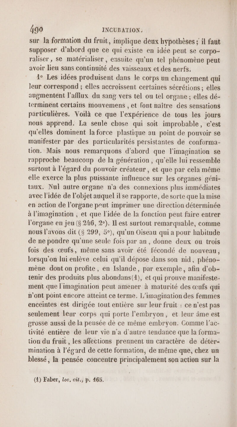 sur la formation du fruit, implique deux hypothèses ; il faut supposer d’abord que ce qui existe en idée peut se corpo- raliser, se matérialiser , ensuite qu'un tel phénomène peut avoir lieu sans continuité des vaisseaux et des nerfs. 1° Les idées produisent dans le corps un changement qui leur correspond ; elles accroissent certaines sécrétions ; elles augmentent l’afflux du sang vers tel ou tel organe ; elles dé- terminent certains mouvemens , et font naître des sensations particulières. Voilà ce que l'expérience de tous les jours nous apprend. La seule chose qui soit improbable, c’est qu'elles dominent la force plastique au point de pouvoir se manifester par des particularités persistantes de conforma- tion. Mais nous remarquons d’abord que l'imagination se rapproche beaucoup de la génération, qu’elle lui ressemble surtout à l'égard du pouvoir créateur , et que par cela même elle exerce la plus puissante influence sur les crganes géni- taux. Nul auire organe n’a des connexions plus immédiates avec l’idée de l’objet auquel il se rapporte, de sorte que la mise en action de l'organe peut imprimer une direction déterminée à l'imagination , et que l'idée de la fonction peut faire entrer l'organe en jeu ($ 246, 2°). Il est surtout remarquable, comme nous l'avons dit ($ 299, 5°), qu'un Oiseau qui a pour habitude de ne pondre qu’une seule fois par an, donne deux ou trois fois des œufs, même sans avoir été fécondé de nouveau, lorsqu'on lui enlève celui qu'il dépose dans son nid, phéno- mène dont on profite, en Islande, par exemple, afin d'ob- tenir des produits plus abondans(1), et qui prouve manifeste- ment que l'imagination peut amener à maturité des œufs qui n’ont point encore atteint ce terme. L’imagination des femmes enceintes est dirigée tout entière sur leur fruit : ce n’est pas seulement leur corps qui porte l'embryon, et leur âme est grosse aussi de la pensée de ce même embryon. Comme l’ac- tivité entière de leur vie n’a d'autre tendance que la forma- tion du fruit , les affections prennent un caractère de déter- mination à l'égard de cette formation, de même que, chez un blessé, la pensée concentre principalement son action sur la / (4) Faber, Loc, cit., p. 465.