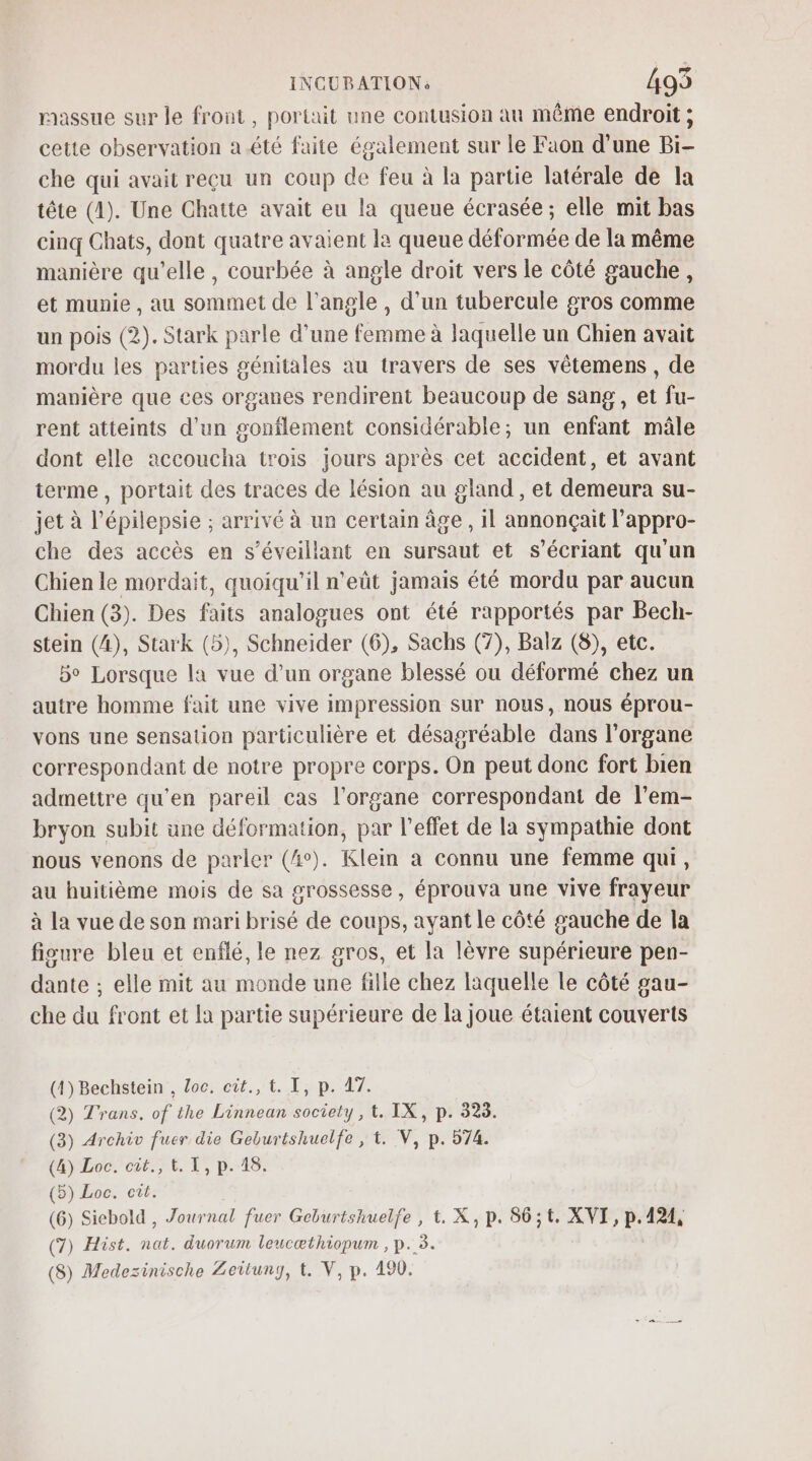 raassue sur le front, portait une contusion au même endroit ; cette observation a été faite également sur le Faon d’une Bi- che qui avait reçu un coup de feu à la partie latérale de la tête (1). Une Chatte avait eu la queue écrasée; elle mit bas cinq Chats, dont quatre avaient la queue déformée de la même manière qu’elle, courbée à angle droit vers le côté gauche, et munie, au sommet de l'angle , d’un tubercule gros comme un pois (2). Stark parle d’une femme à laquelle un Chien avait mordu les parties génitales au travers de ses vêtemens , de manière que ces organes rendirent beaucoup de sang , et fu- rent atteints d'un gonflement considérable; un enfant mâle dont elle accoucha trois jours après cet accident, et avant terme , portait des traces de lésion au gland , et demeura su- jet à l’épilepsie ; arrivé à un certain âge, il annonçait l’appro- che des accès en s’éveillant en sursaut et s’écriant qu'un Chien le mordait, quoiqu'il n'eût jamais été mordu par aucun Chien (3). Des faits analogues ont été rapportés par Bech- stein (A), Stark (5), Schneider (6), Sachs (7), Balz (8), etc. 5° Lorsque la vue d’un organe blessé ou déformé chez un autre homme fait une vive impression sur nous, nous éprou- vons une sensation particulière et désagréable dans l'organe correspondant de notre propre corps. On peut donc fort bien admettre qu'en pareil cas l'organe correspondant de l’em- bryon subit une déformation, par l’effet de la sympathie dont nous venons de parler (4°). Klein à connu une femme qui, au huitième mois de sa grossesse, éprouva une vive frayeur à la vue de son mari brisé de coups, ayant le côté gauche de la fisure bleu et enflé, le nez gros, et la lèvre supérieure pen- dante ; elle mit au monde une fille chez laquelle le côté gau- che du front et la partie supérieure de la joue étaient couverts (4) Bechstein , Loc. cût., t. I, p. 47. (2) Trans. of the Linnean society, t. IX, p. 323. (3) Archiv fuer die Geburtshuelfe , t. V, p. 574. (4) Loc.'cit., 1. T, p.418: (5) Loc. cit. (6) Siebold , Journal fuer Geburtshuelfe , t. X, p. S6;t. XVI, p.424, (7) Hist. nat. duorum leucæthiopum , p. 3. (8) Medezinische Zeitung, t. V, p. 190.