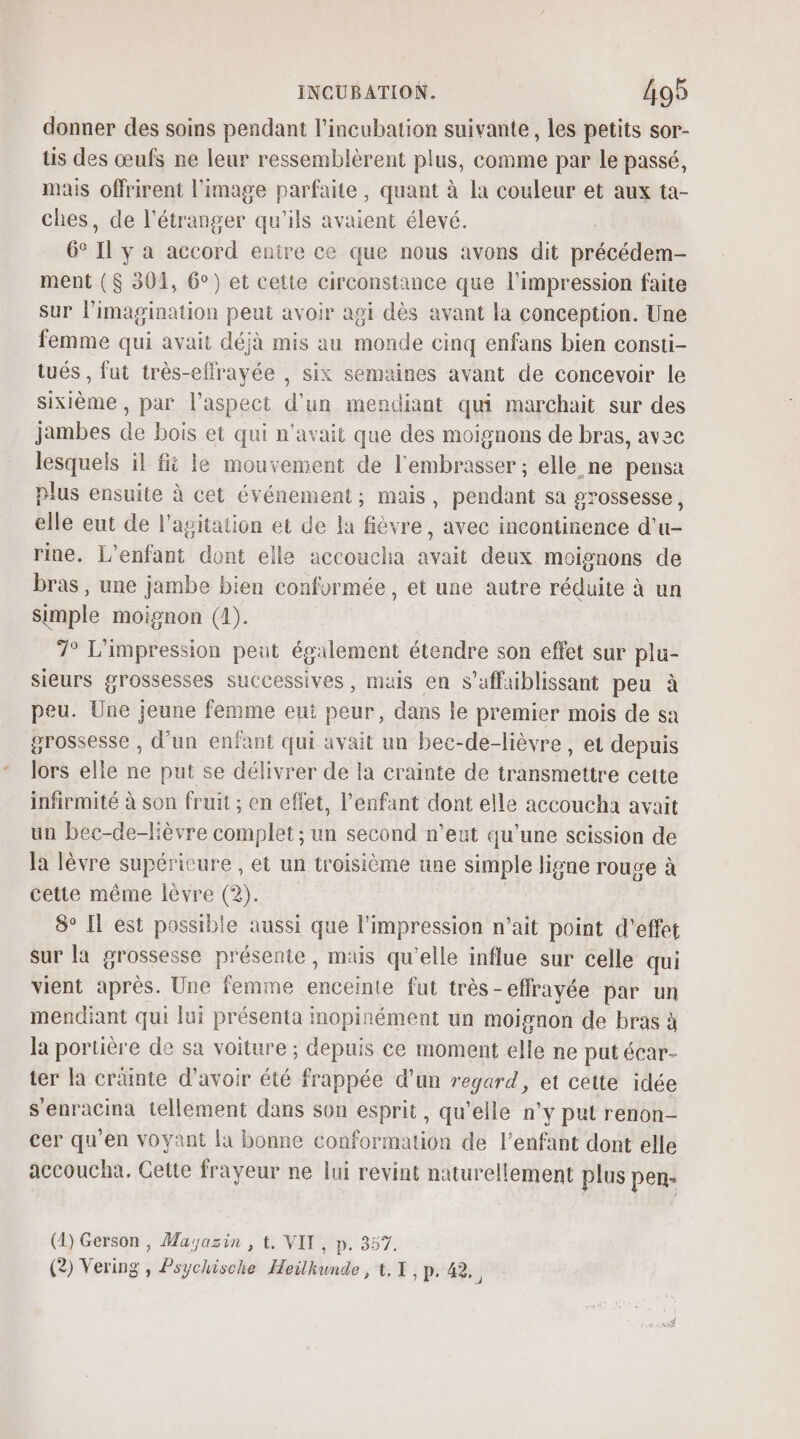 donner des soins pendant l’incubation suivante, les petits sor- is des œufs ne leur ressemblèrent plus, comme par le passé, mais offrirent l’image parfaite, quant à la couleur et aux ta- ches, de l'étranger qu'ils avaient élevé. 6° Il y a accord entire ce que nous avons dit précédem- ment ($ 301, 6°) et cette circonstance que l'impression faite sur limagination peut avoir agi dès avant la conception. Une femme qui avait déjà mis au monde cinq enfans bien consti- tués , fut très-effrayée , six semaines avant de concevoir le sixième, par l'aspect d'un mendiant qui marchait sur des jambes de bois et qui n'avait que des moignons de bras, avec lesquels il fi le mouvement de l'embrasser ; elle ne pensa plus ensuite à cet événement; mais, pendant sa grossesse, elle eut de l'agitation et de la fièvre, avec incontinence d'u- rine. L'enfant dont elle accoucha avait deux moignons de bras, une jambe bien conformée, et une autre réduite à un Simple moignon (1). 7° L'impression peut également étendre son effet sur plu- sieurs grossesses successives, mais en S’affaiblissant peu à peu. Une jeune femme eut peur, dans le premier mois de sa grossesse , d’un enfant qui avait un bec-de-lièvre , et depuis lors elle ne put se délivrer de la crainte de transmettre cette infirmité à son fruit ; en effet, l'enfant dont elle accoucha avait un bec-de-lèvre complet; un second n'eut qu'une scission de la lèvre supéricure , et un troisième une simple ligne rouge à cette même lèvre (2). 8° Il est possible aussi que l'impression n'ait point d'effet sur la grossesse présente, mais qu'elle influe sur celle qui vient aprés. Une femme enceinte fut très-effrayée par un mendiant qui lui présenta inopinément un moignon de bras à la portière de sa voiture ; depuis ce moment elle ne put écar- ter la cränte d’avoir été frappée d'un regard, et cette idée s'enracina tellement dans son esprit, qu’elle n’y put renon- cer qu'en voyant la bonne conformation de l’enfant dont elle accoucha. Cette frayeur ne lui revint naturellement plus pen- (D) Gerson , Masazin , t. VIT, p. 357.